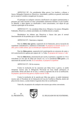 11



         ARTICULO 50º.- Se considerarán faltas graves: Los insultos y ofensas a
Jueces, Delegados Federativos, Directivos, Autoridades y público en general, motivados
por no acatar el veredicto otorgado por los jueces.

         El participar en cualquier concurso clasificatorio con pájaros pertenecientes a
personas que estén inscritas en otras comunidades autónomas distintas a la de Castilla-
La Mancha, o dejar pájaros ya clasificados a otros concursantes, con objeto de que
vuelvan a participar en los mismos.

        ARTICULO 51º.- Se consideran faltas leves: Dirigirse a los jueces, Delegados
Federados, Directivos y demás autoridades sin el debido decoro y respeto.

        Desobedecer las órdenes que Directivos o Jueces den para el normal
funcionamiento de las pruebas que se estén realizando.

         ARTICULO 52º.- Sanciones a imponer:

         Para las faltas muy graves, suspensión de la Federación, previa incoación de
expediente contradictorio y audiencia al interesado. Se propone la sanción sea de 1 a 3
años, pero se debe aclarar, que se entiende por suspensión de la Federación

          Para las faltas graves, suspensión de la participación en concursos de canto y
de la autorización de capturas por espacio de 1 a 3 años. Se propone de 6 meses a 1 año

         Para las faltas leves, amonestación por escrito, la primera y segunda vez. Si es
reincidente en este tipo de faltas por tercera vez, se le considerará falta grave y se
sancionará de acuerdo con ella. Si es reincidene, se propone la expulsión

         ARTICULO 53º.- De los recursos:

         Contra la resolución de las sanciones por faltas leves o graves, se podrá
interponer recurso ante la Delegación Provincial de Caza donde pertenezca el
sancionado, dentro del plazo de un mes, a contar el siguiente día al de su notificación.
Se propone, que de las muy graves, el plazo sea de 15 días

         Contra la resolución de la sanción por falta muy grave, se podrá interponer
recurso ante el Presidente de la Federación de Caza de Castilla-La Mancha, dentro del
plazo de dos meses, a contar desde el siguiente día al de su notificación.

         Todo ello, sin perjuicio de cualquier otro recurso que estime conveniente.




   Vº.    Bº.
EL PRESIDENTE,                                  EL DELEGADO DE SILVESTRISMO,
 