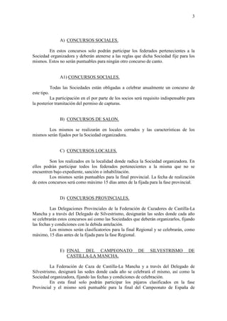 3




                  A) CONCURSOS SOCIALES.

        En estos concursos solo podrán participar los federados pertenecientes a la
Sociedad organizadora y deberán atenerse a las reglas que dicha Sociedad fije para los
mismos. Estos no serán puntuables para ningún otro concurso de canto.


                  A1) CONCURSOS SOCIALES.

             Todas las Sociedades están obligadas a celebrar anualmente un concurso de
este tipo.
          La participación en el por parte de los socios será requisito indispensable para
la posterior tramitación del permiso de capturas.


                  B) CONCURSOS DE SALON.

        Los mismos se realizarán en locales cerrados y las características de los
mismos serán fijados por la Sociedad organizadora.


                  C) CONCURSOS LOCALES.

          Son los realizados en la localidad donde radica la Sociedad organizadora. En
ellos podrán participar todos los federados pertenecientes a la misma que no se
encuentren bajo expediente, sanción o inhabilitación.
          Los mismos serán puntuables para la final provincial. La fecha de realización
de estos concursos será como máximo 15 días antes de la fijada para la fase provincial.


                  D) CONCURSOS PROVINCIALES.

          Las Delegaciones Provinciales de la Federación de Cazadores de Castilla-La
Mancha y a través del Delegado de Silvestrismo, designarán las sedes donde cada año
se celebrarán estos concursos así como las Sociedades que deberán organizarlos, fijando
las fechas y condiciones con la debida antelación.
          Los mismos serán clasificatorios para la final Regional y se celebrarán, como
máximo, 15 días antes de la fijada para la fase Regional.


                  E) FINAL DEL CAMPEONATO                 DE     SILVESTRISMO         DE
                     CASTILLA-LA MANCHA.

          La Federación de Caza de Castilla-La Mancha y a través del Delegado de
Silvestrismo, designará las sedes donde cada año se celebrará el mismo, así como la
Sociedad organizadora, fijando las fechas y condiciones de celebración.
          En esta final solo podrán participar los pájaros clasificados en la fase
Provincial y el mismo será puntuable para la final del Campeonato de España de
 
