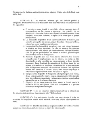 4

Silvestrismo. La fecha de realización será, como máximo, 15 días antes de la fijada para
dicha final.


          ARTICULO 4º.- Los requisitos mínimos que con carácter general y
obligatorio deberán reunir todas las Sociedades para la celebración de sus concursos son
los siguientes:

             a) El recinto o paraje tendrá la superficie mínima necesaria para el
                emplazamiento de las plumas a concursar (ver croquis). No se
                permitirá la celebración de concurso alguno, independientemente de su
                categoría, en recintos cerrados; excepto los de Salón por su propia
                particularidad.
             b) Las Sociedades dispondrán de un equipo colaborador de técnicos, que
                serán los encargados de recoger, colgar, descolgar y trasladar al foso,
                estantería o caseta los pájaros participantes.
             c) La organización dispondrá de una pizarra para cada pluma, las cuales
                se situaran en lugar apropiado. En ellas se anotarán los números
                correspondientes a los pájaros que en ese momento estén participando,
                a fin de que los participantes, sin romper el silencio, puedan seguir
                eficazmente el orden de participación.
             d) Asimismo dispondrá para cada pluma de una estantería, foso o caseta
                adecuada para el emplazamiento de los pájaros, los cuales se Irán
                depositando en ella a medida que vayan actuando y donde deberán
                permanecer hasta finalizada la actuación de la última tanda de los
                pájaros pertenecientes a su pluma. A continuación se procederá por
                parte de la persona encargada a la devolución de estos a sus legítimos
                dueños. Esta operación se llevará a efecto, antes de que tenga lugar la
                actuación de la primera tanda de los mixtos de su especie.
             e) De igual forma, dispondrá de 3 regatones u horquillas para cada pluma,
                donde serán colgados los pájaros para su enjuiciamiento. Estos deberán
                tener las medidas reglamentarias y situarse con exactitud aproximada a
                las medidas que se detallan en el croquis.
             f) Dispondrá de una mesa para cada pluma, donde se llevará a cabo la
                recepción de los participantes. Esta tarea corresponde a la persona
                técnica que la organización designe.

        ARTICULO 5º.- Todos los concursos independientemente de la categoría de
los mismos, darán comienzo rigurosamente a las 9 de la mañana.

         ARTICULO 6º.- Los participantes deberán estar muy atentos al orden de
actuación de los pájaros, ya que no se admitirá a concursar ningún pájaro pasado de
turno.

         ARTICULO 7º.- El orden de salida de los pájaros se hará por sorteo, evitando
que en una misma tanda, participe más de un pájaro del mismo dueño.
 