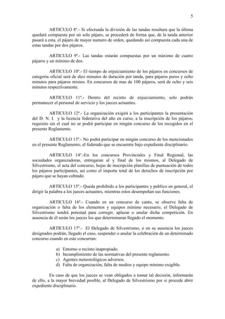 5

          ARTICULO 8º.- Si efectuada la división de las tandas resultara que la última
quedará compuesta por un solo pájaro, se procederá de forma que, de la tanda anterior
pasará a esta, el pájaro de mayor numero de orden, quedando así compuesta cada una de
estas tandas por dos pájaros.

          ARTICULO 9º.- Las tandas estarán compuestas por un máximo de cuatro
pájaros y un mínimo de dos.

         ARTICULO 10º.- El tiempo de enjuiciamiento de los pájaros en concursos de
categoría oficial será de diez minutos de duración por tanda, para pájaros puros y ocho
minutos para pájaros mixtos. En concursos de mas de 100 pájaros, será de ocho y seis
minutos respectivamente.

        ARTICULO 11º.- Dentro del recinto de enjuiciamiento, solo podrán
permanecer el personal de servicio y los jueces actuantes.

          ARTICULO 12º.- La organización exigirá a los participantes la presentación
del D. N. I. y la licencia federativa del año en curso, a la inscripción de los pájaros;
requisito sin el cual no se podrá participar en ningún concurso de los recogidos en el
presente Reglamento.

          ARTICULO 13º.- No podrá participar en ningún concurso de los mencionados
en el presente Reglamento, el federado que se encuentre bajo expediente disciplinario.

          ARTICULO 14º.-En los concursos Provinciales y Final Regional, las
sociedades organizadoras, entregaran al y final de los mismos, al Delegado de
Silvestrismo, el acta del concurso, hojas de inscripción planillas de puntuación de todos
los pájaros participantes, así como el importe total de los derechos de inscripción por
pájaro que se hayan cobrado.

           ARTICULO 15º.- Queda prohibido a los participantes y publico en general, el
dirigir la palabra a los jueces actuantes, mientras estos desempeñan sus funciones.

          ARTICULO 16º.- Cuando en un concurso de canto, se observe falta de
organización o falta de los elementos y equipos mínimo necesario, el Delegado de
Silvestrismo tendrá potestad para corregir, aplazar o anular dicha competición. En
ausencia de él serán los jueces los que determinaran llegado el momento.

         ARTICULO 17º.- El Delegado de Silvestrismo, o en su ausencia los jueces
designados podrán, llegado el caso, suspender o anular la celebración de un determinado
concurso cuando en este concurran:

             a)   Entorno o recinto inapropiado.
             b)   Incumplimiento de las normativas del presente reglamento.
             c)   Agentes meteorológicos adversos.
             d)   Falta de organización, falta de medios y equipo mínimo exigible.

          En caso de que los jueces se vean obligados a tomar tal decisión, informarán
de ello, a la mayor brevedad posible, al Delegado de Silvestrismo por si procede abrir
expediente disciplinario.
 