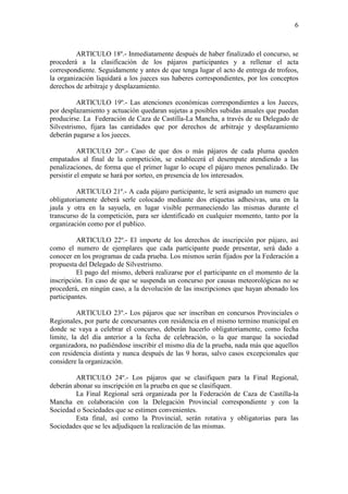 6



         ARTICULO 18º.- Inmediatamente después de haber finalizado el concurso, se
procederá a la clasificación de los pájaros participantes y a rellenar el acta
correspondiente. Seguidamente y antes de que tenga lugar el acto de entrega de trofeos,
la organización liquidará a los jueces sus haberes correspondientes, por los conceptos
derechos de arbitraje y desplazamiento.

          ARTICULO 19º.- Las atenciones económicas correspondientes a los Jueces,
por desplazamiento y actuación quedaran sujetas a posibles subidas anuales que puedan
producirse. La Federación de Caza de Castilla-La Mancha, a través de su Delegado de
Silvestrismo, fijara las cantidades que por derechos de arbitraje y desplazamiento
deberán pagarse a los jueces.

           ARTICULO 20º.- Caso de que dos o más pájaros de cada pluma queden
empatados al final de la competición, se establecerá el desempate atendiendo a las
penalizaciones, de forma que el primer lugar lo ocupe el pájaro menos penalizado. De
persistir el empate se hará por sorteo, en presencia de los interesados.

          ARTICULO 21º.- A cada pájaro participante, le será asignado un numero que
obligatoriamente deberá serle colocado mediante dos etiquetas adhesivas, una en la
jaula y otra en la sayuela, en lugar visible permaneciendo las mismas durante el
transcurso de la competición, para ser identificado en cualquier momento, tanto por la
organización como por el publico.

          ARTICULO 22º.- El importe de los derechos de inscripción por pájaro, así
como el numero de ejemplares que cada participante puede presentar, será dado a
conocer en los programas de cada prueba. Los mismos serán fijados por la Federación a
propuesta del Delegado de Silvestrismo.
          El pago del mismo, deberá realizarse por el participante en el momento de la
inscripción. En caso de que se suspenda un concurso por causas meteorológicas no se
procederá, en ningún caso, a la devolución de las inscripciones que hayan abonado los
participantes.

          ARTICULO 23º.- Los pájaros que ser inscriban en concursos Provinciales o
Regionales, por parte de concursantes con residencia en el mismo termino municipal en
donde se vaya a celebrar el concurso, deberán hacerlo obligatoriamente, como fecha
limite, la del día anterior a la fecha de celebración, o la que marque la sociedad
organizadora, no pudiéndose inscribir el mismo día de la prueba, nada más que aquellos
con residencia distinta y nunca después de las 9 horas, salvo casos excepcionales que
considere la organización.

         ARTICULO 24º.- Los pájaros que se clasifiquen para la Final Regional,
deberán abonar su inscripción en la prueba en que se clasifiquen.
         La Final Regional será organizada por la Federación de Caza de Castilla-la
Mancha en colaboración con la Delegación Provincial correspondiente y con la
Sociedad o Sociedades que se estimen convenientes.
         Esta final, así como la Provincial, serán rotativa y obligatorias para las
Sociedades que se les adjudiquen la realización de las mismas.
 