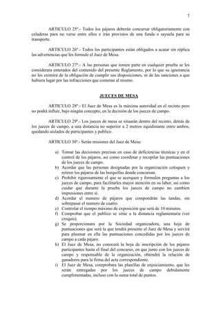 7

         ARTICULO 25º.- Todos los pájaros deberán concursar obligatoriamente con
celaderas para no verse entre ellos e irán provistos de una funda o sayuela para su
transporte.

          ARTICULO 26º.- Todos los participantes están obligados a acatar sin réplica
las advertencias que les formule el Juez de Mesa.

         ARTICULO 27º.- A las personas que tomen parte en cualquier prueba se les
considerara enterados del contenido del presente Reglamento, por lo que su ignorancia
no les eximirá de la obligación de cumplir sus disposiciones, ni de las sanciones a que
hubiera lugar por las infracciones que cometan al mismo.


                                     JUECES DE MESA

         ARTICULO 28º.- El Juez de Mesa es la máxima autoridad en el recinto pero
no podrá influir, bajo ningún concepto, en la decisión de los jueces de campo.

         ARTICULO 29º.- Los jueces de mesa se situarán dentro del recinto, detrás de
los jueces de campo, a una distancia no superior a 2 metros equidistante entre ambos,
quedando aislados de participantes y publico.

         ARTICULO 30º.- Serán misiones del Juez de Mesa:

            a) Tomar las decisiones precisas en caso de deficiencias técnicas y en el
               control de los pájaros, así como coordinar y recopilar las puntuaciones
               de los jueces de campo.
            b) Acordar que las personas designadas por la organización coloquen y
               retiren los pájaros de las horquillas donde concursan.
            c) Prohibir rigurosamente el que se acerquen y formulen preguntas a los
               jueces de campo, para facilitarles mayor atención en su labor, así como
               cuidar que durante la prueba los jueces de campo no cambien
               impresiones entre sí.
            d) Acordar el numero de pájaros que compondrán las tandas, sin
               sobrepasar el numero de cuatro.
            e) Controlar el tiempo máximo de exposición que será de 10 minutos.
            f) Comprobar que el publico se sitúe a la distancia reglamentaria (ver
               croquis).
            g) Se proporcionara por la Sociedad organizadora, una hoja de
               puntuaciones que será la que tendrá presente el Juez de Mesa y servirá
               para plasmar en ella las puntuaciones concedidas por los jueces de
               campo a cada pájaro.
            h) El Juez de Mesa, no conocerá la hoja de inscripción de los pájaros
               participantes hasta el final del concurso, en que junto con los jueces de
               campo y responsable de la organización, obtendrá la relación de
               ganadores para la firma del acta correspondiente.
            i) El Juez de Mesa, comprobara las planillas de enjuiciamiento, que les
               serán entregadas por los jueces de campo debidamente
               cumplimentadas, incluso con la suma total de puntos.
 