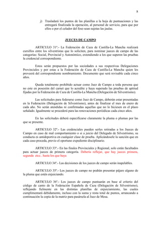 8

            j) Trasladará los puntos de las planillas a la hoja de puntuaciones y las
               entregará finalizada la operación, al personal de servicio, para que por
               ellos o por el celador del foso sean sujetas las jaulas.


                               JUECES DE CAMPO

          ARTICULO 31º.- La Federación de Caza de Castilla-La Mancha realizará
cursillos entre los silvestristas que lo soliciten, para nominar jueces de campo de las
categorías: Social, Provincial y Autonómico, extendiendo a los que superen las pruebas
la credencial correspondiente.

         Estos serán propuestos por las sociedades a sus respectivas Delegaciones
Provinciales y por estas a la Federación de Caza de Castilla-La Mancha quien les
proveerá del correspondiente nombramiento. Documento que será revisable cada cinco
años.

          Queda totalmente prohibido actuar como Juez de Campo a toda persona que
no este en posesión del carnet que lo acredite y haya superado las pruebas de aptitud
fijadas por la Federación de Caza de Castilla-La Mancha (Delegación de Silvestrismo).

         Las solicitudes para federarse como Juez de Campo, deberán estar presentadas
en la Federación (Delegación de Silvestrismo), antes de finalizar el mes de enero de
cada año. No serán atendidas ni confirmadas aquellas que no lo hiciesen en el plazo
señalado. Igualmente se procederá para las renovaciones periódicas cada cinco años.

         En las solicitudes deberá especificarse claramente la pluma o plumas por las
que se presente.

         ARTICULO 32º.- Las credenciales pueden serles retiradas a los Jueces de
Campo en caso de mal comportamiento o si a juicio del Delegado de Silvestrismo, su
conducta es antideportiva en cualquier clase de prueba. Aplicándosele la sanción que en
cada caso proceda, previo el oportuno expediente disciplinario.

         ARTICULO 33º.- En las finales Provinciales y Regional, solo están facultados
para actuar jueces de primera categoría. Debería reflejar, que hay jueces primera,
segunda etcc.. hasta los que haya

         ARTICULO 34º.- Las decisiones de los jueces de campo serán inapelables.

         ARTICULO 35º.- Los jueces de campo no podrán presentar pájaro alguno de
la pluma que estén enjuiciando.

         ARTICULO 36º.- Los jueces de campo puntuarán en base al criterio del
código de canto de la Federación Española de Caza (Delegación de Silvestrismo),
reflejando fielmente en las distintas planillas de enjuiciamiento, las cuales
cumplimentará debidamente, incluso con la suma y resta total de puntos, arrancando a
continuación la copia de la matriz para pasársela al Juez de Mesa.
 