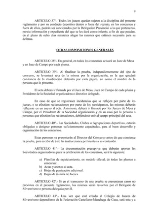 9

          ARTICULO 37º.- Todos los jueces quedan sujetos a la disciplina del presente
reglamento y por su conducta deportiva dentro o fuera del recinto, en los concursos y
fuera de ellos, podrán ser sancionados por la Delegación Provincial a la que pertenezca,
previa información y expediente del que se les dará conocimiento, a fin de que puedan,
en el plazo de ocho días naturales alegar las razones que estimen necesaria para su
defensa.


                          OTRAS DISPOSICIONES GENERALES


         ARTICULO 38º.- En general, en todos los concursos actuará un Juez de Mesa
y un Juez de Campo por cada pluma.

         ARTICULO 39º.- Al finalizar la prueba, independientemente del tipo de
concurso, se levantará acta de la misma por la organización, en la que quedará
constancia de la clasificación obtenida por cada pájaro, así como el nombre de la
persona que lo presento.

         El acta deberá ir firmada por el Juez de Mesa, Juez de Campo de cada pluma y
Presidente de la Sociedad organizadora o directivo delegado.

          En caso de que se registrasen incidencias que se reflejen por parte de los
jueces, o se efectúen reclamaciones por parte de los participantes, las mismas deberán
reflejarse en un anexo al acta. Asimismo, deberá ir firmado por los Jueces de Mesa y
Campo, por el Presidente de la Sociedad organizadora y en su caso por la persona o
personas que efectúen las reclamaciones, debiéndose unir al cuerpo principal del acta.

         ARTICULO 40º.- Las Sociedades, Clubes o Agrupaciones deportivas, estarán
obligadas a designar personas suficientemente capacitadas, para el buen desarrollo y
organización de los concursos.

         Estas personas se presentarán al Director del Concurso antes de que comience
la prueba, para recibir de éste las instrucciones pertinentes a su contenido.

        ARTICULO 41º.- La documentación preceptiva que deberán aportar las
Sociedades organizadoras para la celebración de los concursos, será la siguiente:

             a) Planillas de enjuiciamiento, en modelo oficial, de todas las plumas a
                concursar.
             b) Actas y anexos al acta.
             c) Hojas de puntuación adicional.
             d) Hojas de minuta de Jueces.

          ARTICULO 42º.- Si en el transcurso de una prueba se presentaran casos no
previstos en el presente reglamento, los mismos serán resueltos por el Delegado de
Silvestrismo o persona delegada por él.

          ARTICULO 43º.- Una vez que esté creado el Colegio de Jueces de
Silvestrismo dependiente de la Federación Castellano-Manchega de Caza, será esta y a
 