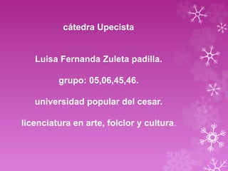 cátedra Upecista 
Luisa Fernanda Zuleta padilla. 
grupo: 05,06,45,46. 
universidad popular del cesar. 
licenciatura en arte, folclor y cultura. 
 