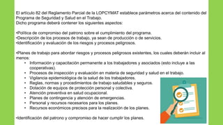 El artículo 82 del Reglamento Parcial de la LOPCYMAT establece parámetros acerca del contenido del
Programa de Seguridad y Salud en el Trabajo.
Dicho programa deberá contener los siguientes aspectos:
•Política de compromiso del patrono sobre el cumplimiento del programa.
•Descripción de los procesos de trabajo, ya sean de producción o de servicios.
•Identificación y evaluación de los riesgos y procesos peligrosos.
•Planes de trabajo para abordar riesgos y procesos peligrosos existentes, los cuales deberán incluir al
menos:
• Información y capacitación permanente a los trabajadores y asociados (esto incluye a las
cooperativas).
• Procesos de inspección y evaluación en materia de seguridad y salud en el trabajo.
• Vigilancia epidemiológica de la salud de los trabajadores.
• Reglas, normas y procedimientos de trabajo saludables y seguros.
• Dotación de equipos de protección personal y colectiva.
• Atención preventiva en salud ocupacional.
• Planes de contingencia y atención de emergencias.
• Personal y recursos necesarios para los planes.
• Recursos económicos precisos para la realización de los planes.
•Identificación del patrono y compromiso de hacer cumplir los planes.
 