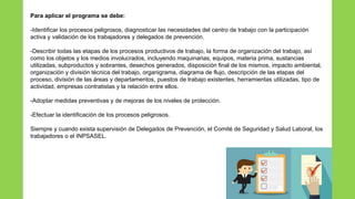 Para aplicar el programa se debe:
-Identificar los procesos peligrosos, diagnosticar las necesidades del centro de trabajo con la participación
activa y validación de los trabajadores y delegados de prevención.
-Describir todas las etapas de los procesos productivos de trabajo, la forma de organización del trabajo, así
como los objetos y los medios involucrados, incluyendo maquinarias, equipos, materia prima, sustancias
utilizadas, subproductos y sobrantes, desechos generados, disposición final de los mismos, impacto ambiental,
organización y división técnica del trabajo, organigrama, diagrama de flujo, descripción de las etapas del
proceso, división de las áreas y departamentos, puestos de trabajo existentes, herramientas utilizadas, tipo de
actividad, empresas contratistas y la relación entre ellos.
-Adoptar medidas preventivas y de mejoras de los niveles de protección.
-Efectuar la identificación de los procesos peligrosos.
Siempre y cuando exista supervisión de Delegados de Prevención, el Comité de Seguridad y Salud Laboral, los
trabajadores o el INPSASEL.
 