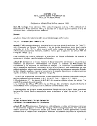 DECRETO Nº 40
REGLAMENTO SOBRE PREVENCION DE
RIESGOS PROFESIONALES
(Publicado en el Diario Oficial de 7 de marzo de 1969)
Núm. 40.- Santiago, 11 de febrero de 1969.- Vistos: lo dispuesto en la ley 16.744, publicada en el
Diario Oficial de 1º de febrero de 1968 y de acuerdo con la facultad que me confiere el Nº 2 del
artículo 72º de la Constitución Política del Estado.
Decreto:
Apruébese el siguiente reglamento sobre prevención de riesgos profesionales:
TITULO l DISPOSICIONES GENERALES
Artículo 1º.- El presente reglamento establece las normas que regirán la aplicación del Título VII,
sobre Prevención de Riesgos Profesionales y de las demás disposiciones sobre igual materia
contenidas en la ley 16.744, sobre seguro social contra riesgos de accidentes del trabajo y
enfermedades profesionales. Asimismo, establece normas para la aplicación del artículo 171 del
Código del Trabajo. (2)(3)
Para los efectos del presente reglamento se entenderán por riesgos profesionales los atinentes a
accidentes en el trabajo o a enfermedades profesionales.
Artículo 2º.- Corresponde al Servicio Nacional de Salud fiscalizar las actividades de prevención que
desarrollan los organismos administradores del seguro, en particular las Mutualidades de
Empleadores, y las empresas de administración delegada. Los organismos administradores del
seguro deberán dar satisfactorio cumplimiento, a juicio de dicho Servicio, a las disposiciones que más
adelante se indican sobre organización, calidad y eficiencia de las actividades de prevención. Estarán
también obligados a aplicar o imponer el cumplimiento de todas las disposiciones o reglamentaciones
vigentes en materia de seguridad e higiene del trabajo. (4)
1. Al texto que se transcribe a continuación se han incorporado las modificaciones introducidas por
decretos de Previsión Social números 20, D.O. 5.5.80; 50, D.O. 21.7.88 y 95, D.O. 16.9.95.
2. El artículo único, Nº 1 del decreto 50, D.O. 21.7.88, agregó en el inciso primero del artículo 1º la
oración final después del punto seguido.
3. La referencia del artículo 171 del Código del Trabajo, debe entenderse actualmente hecha al
artículo 184 del mismo cuerpo legal, que se publica al comienzo de esta obra.
4. Las referencias que se hacen en este reglamento al Servicio Nacional de Salud, deben entenderse
hechas al Servicio de Salud correspondiente, según se señala en la nota 3 del artículo 7º de la ley
16.744.
TITULO II
DE LAS MUTUALIDADES DE EMPLEADORES Y
EMPRESAS DE ADMINISTRACION DELEGADA
Artículo 3º.- Las Mutualidades de Empleadores están obligadas a realizar actividades permanentes
de prevención de riesgos de accidentes del trabajo y enfermedades profesionales. Para este efecto
deberán contar con un organización estable que permita realizar en forma permanente acciones
sistematizadas de prevención en las empresas adheridas, a cuyo efecto dispondrán de registros por
1
 