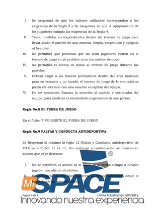 Página 4 de 8 Última Actualización 1/05/2015
I. Se asegurará de que los balones utilizados correspondan a las
exigencias de la Regla 2 y Se asegurará de que el equipamiento de
los jugadores cumpla las exigencias de la Regla 4.
II. Tomar medidas correspondientes dentro del terreno de juego para
llevar acabo el partido de una manera, limpia, respetuosa y apegada
al free play.
III. No permitirá que personas que no sean jugadores entren en el
terreno de juego entre partidos ni en los medios tiempos.
IV. No permitirá el acceso de niños al terreno de juego durante los
partidos.
V. Deberá exigir a las bancas permanecer dentro del área marcada
para su estancia y no invadir el terreno de juego de lo contrario se
podrá ver afectado con una sanción el capitán del equipo.
VI. De ser necesario, llamara la atención al capitán y entrenador del
equipo, para moderar el vocabulario o agresiones de sus porras.
Regla No.8 EL FUERA DE JUEGO
En el fútbol 7 NO EXISTE EL FUERA DE JUEGO
Regla No.9 FALTAS Y CONDUCTA ANTIDEPORTIVA
Se Respetara al máximo la regla 12 (Faltas y Conducta Antideportiva) de
FIFA para fútbol 11 vs 11. Sin embargo a continuación se mencionan
puntos que cabe destacar:
I. No se permitirá el acceso ni al inicio ni al medio tiempo a ningún
jugador con aliento alcohólico.
II. Se concederá un tiro libre indirecto al equipo adversario desde el
lugar donde se cometió la falta.
 