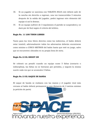 Página 6 de 8 Última Actualización 1/05/2015
III. Si un jugador se sanciona con TARJETA ROJA este deberá salir de
la cancha sin derecho a regresar, una vez transcurridos 5 minutos
después de la salida del jugador, podrá ingresar otro elemento del
equipo si así lo desean.
IV. Si un equipo sufriere de 3 expulsiones el partido se suspenderá y se
dará por de foul según el criterio del árbitro.
Regla No. 11 LOS TIROS LIBRES
Tanto para los tiros libres directos como los indirectos, el balón deberá
estar inmóvil, adicionalmente todos los adversarios deberán encontrarse
como mínimo a CINCO METROS del balón hasta que esté en juego, salvo
que se encuentren ubicados en su propia línea de meta.
Regla No.12 EL SHOOT ON
Se cobrará un penalti cuando un equipo sume 5 faltas (contacto o
indisciplina), las faltas no se borraran por periodos, y seguirá la misma
suerte cada vez que se acumulen 5 faltas.
Regla No.13 EL SAQUE DE BANDA
El saque de banda se realizara con las manos y el jugador rival más
cercano al balón deberá permanecer a una distancia de 3 metros mínimo
(a petición de parte)
Regla No.14 SAQUE DE META
 