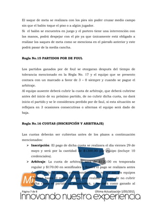 Página 7 de 8 Última Actualización 1/05/2015
El saque de meta se realizara con los pies sin poder cruzar medio campo
sin que el balón toque el piso o a algún jugador.
Si el balón se encuentra en juego y el portero tiene una intervención con
las manos, podrá despejar con el pie ya que únicamente está obligado a
realizar los saques de meta como se menciona en el párrafo anterior y este
podrá pasar de la media cancha.
Regla No.15 PARTIDOS POR DE FOUL
Los partidos ganados por de foul se otorgaran después del tiempo de
tolerancia mencionado en la Regla No. 17 y el equipo que se presento
contara con un marcado a favor de 3 – 0 siempre y cuando se pague el
arbitraje.
Al equipo ausente deberá cubrir la cuota de arbitraje, que deberá cubrirse
antes del inicio de su próximo partido, de no cubrir dicha cuota, no dará
inicio el partido y se le considerara perdido por de faul, si esta situación se
reflejara en 3 ocasiones consecutivas o alternas el equipo será dado de
baja.
Regla No.16 CUOTAS (INSCRIPCIÓN Y ARBITRAJE)
Las cuotas deberán ser cubiertas antes de los plazos a continuación
mencionados:
 Inscripción: El pago de dicha cuota se realizara el día viernes 29 de
mayo y será por la cantidad de $1300.00 por equipo (incluye 10
credenciales).
 Arbitraje: La cuota de arbitraje será de $120.00 en temporada
regular y $170.00 en semifinales y finales el pago se realizara antes
de dar inicio al partido correspondiente, de no ser así los equipos
cuentan hasta el medio tiempo para realizar el pago, de no cubrir
dicha cuota el partido se suspenderá, y se dará como ganado al
 