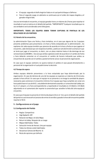 • Derrota:No gana puntos.
• No presentado(W.O.):Se perderánel encuentroporlacuentamáxima(Bo32-0 y Bo5 3-0)
En el caso que finalizadaslasfechasse presentenigualdadesde puntajesel pasoaseguirserá
evaluarel matchdisputadoentre losquiposconigualdaddandopreferenciaal equipoque obtuvo
la victoriaendichopartido,si aún así siguenempatados,deberándesempatarjugandounpunto
de control en el mapa “illios”. Siempre se daráprivilegioalosequiposque nohayantenidoW.O
dentrode su listade partidos.
En caso de que algúnequipoquede eliminadode lacompeticiónenlafase de grupospor alguna
infraccióngrave se procederáa seguirconlosequiposque quedenenel grupoparala
clasificación.
4- Dinámica de Encuentros/Partidos
Una vez que un equipo se encuentre correctamente inscrito en el torneo, todos los miembros
participantespodrániral perfil de suequipoyverlospróximosencuentrosque este tiene.
Sistemade bande mapas:
• La selección de mapas se realizará por la administración en fase de grupos (apareciendo
enla fichade partido) y con sistemade bansenplayoffs. http://owdraft.com
• Draft tool settings:Teamque empieza:Aleatorio
• Los equipos tomaran turnos haciendo ban de mapas hasta que queden solo 3 (5 para un
B05) losúltimos3(o 5 si esBo5) mapas seránlosque se jugaran enla partida.
• se continuará el ban de mapas hasta que quede 1 solo este será el primer mapa a jugar en
la series.
• El equipo en realizar el segundo ban en el draft elegirá el lado en el cual partirá el primer
partido(Ataque oDefensa)
• Para el segundo juego en adelante se continuara con el orden de mapas elegidos y el
perdedorelegirálado.
Una vez terminado el encuentro, el equipo ganador tiene un máximo de 2 horas para reportar el
resultado el cual se realiza en el detalle del partido. *IMPORTANTE* Cualquier resultado que no
seaverdaderoseráconsideradocomofaltagrave.
IMPORTANTE: TODOS LOS EQUIPOS DEBEN TOMAR CAPTURAS DE PANTALLA DE LOS
RESULTADOS DE LOS PARTIDOS
 
