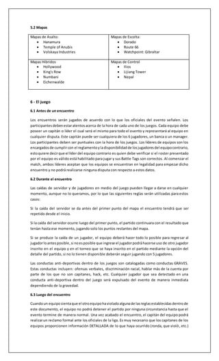 4.1 Horario de los encuentros.
La administración fijara una fecha y hora tentativa, en el caso que alguno de los 2 equipos
presente problemas para presentarse a la hora y fecha estipulada por la administración, los
capitanes de cada equipo tendrán que ponerse de acuerdo en la hora y fecha en que jugaran el
encuentro , cabe destacar que con respecto al cambio, podrá ser solo dentro de la semana en que
se tenía que jugar el encuentro, es decir, con un plazo máximo hasta el día domingo de esa
semana hasta las 00:00Hrs. Una vez que ambos capitanes estén de acuerdo en el cambio de fecha
y hora deberán comentar en el chat de la ficha de encuentro el cambio de horario indicando que
ambos se encuentran de acuerdo con el cambio y posteriormente avisar al personal de
organización con al menos24 horas de anticipación a través de overwatch@ligacodegame.com.
En caso que el equipo contrario no quiera realizar el cambio el caso pasará directamente a
personal de laorganizaciónel cual podrátomar la decisión.
Los partidos seleccionados para stream serán obligatorios y serán avisados directamente a sus
capitanes a través de battle net y por la ficha de partido, los equipos deberán seguir las
instrucciones de la organización, si los equipos seleccionados realizan cambio de horario deberán
de todas formas informar a la organización con al menos 24 horas de anticipación para poder
sustituirel partidoenel stream.
4.2 Tiempode espera
Ambos equipos deberán presentarse a la hora estipulada que haya determinado por la
organización. En caso de demora de uno de los equipos se esperara un máximo de 15 minutos
pasada la hora oficial. En caso que el equipo no se presente o no tenga la cantidad de players
necesarios para comenzar el encuentro (mínimo 5) el equipo que haya cumplido con estar a la
hora podrá hacer el uso de W.O , esto deberán demostrarlo sacando un screenshot del Lobby con
los 6 o 5 players a la hora correspondiente y reportando el resultado en 2-0 (Bo3) o 3-0 (Bo5)
adjuntando en el comentario del reporte la screenshot que acredite la falta del otro equipo al
encuentro.
En caso que el equipo no presente el mínimo de players (5) en el line upen el detalle del partido
del portal no será necesario el proceso de entrar al servidor y pasada la hora del encuentro
podrán reportar el W.O.
5 - Configuraciones en el juego
5.1 Configuracióndel Partido
• Reglas:Competitivo
• HighBadwith:Off
 
