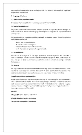 • Rotaciónde Mapa: Un SoloMapa
• Returnto lobby:Después de unJuego
• Mapas Habilitados:Todos
• Selecciónlimite de Héroes:Unopor equipo
• Todoslos Héroesestánhabilitados
• DesactivarCámara de Muerte:Si
• FormatoMapa de Control:Mejorde 5
• Restode opcionespordefecto
5.2 Mapas
Mapas de Asalto:
• Hanamura
• Temple of Anubis
• VolskayaIndustries
Mapas de Escolta:
• Dorado
• Route 66
• Watchpoint:Gibraltar
• Junkertown
Mapas Hibridos
• Hollywood
• King'sRow
• Numbani
• Eichenwalde
Mapas de Control
• Ilios
• LijiangTower
• Nepal
• Oasis
6 - El juego
6.1 Antes de un encuentro
Los encuentros serán jugados de acuerdo con lo que los oficiales del evento señalen. Los
participantes deben estar atentos acerca de la hora de cada uno de los juegos. Cada equipo debe
poseer un capitán o líder el cual será el mismo para todo el evento y representará al equipo en
cualquier disputa. Este capitán puede ser cualquiera de los 6 jugadores, un banca o un manager.
Los participantes deben ser puntuales con la hora de los juegos. Los líderes de equipos son los
encargados de cumplir con el reglamento y la disponibilidad de los jugadores del equipo contrario,
esto quiere decir que el líder del equipo contrario es quien debe verificar si el roster presentado
por el equipo es válido está habilitado para jugar y sus Battle Tags son correctos. Al comenzar el
 