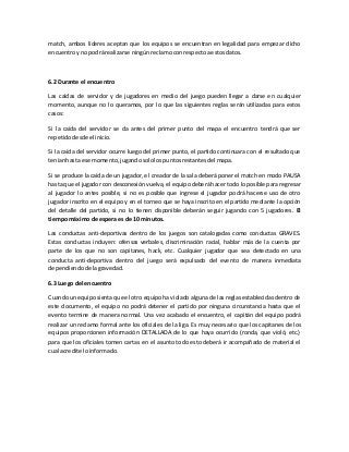 match, ambos líderes aceptan que los equipos se encuentran en legalidad para empezar dicho
encuentroyno podrárealizarse ningúnreclamo conrespectoaestosdatos.
6.2 Durante el encuentro
Las caídas de servidor y de jugadores en medio del juego pueden llegar a darse en cualquier
momento, aunque no lo queramos, por lo que las siguientes reglas serán utilizadas para estos
casos:
Si la caída del servidor se da antes del primer punto del mapa el encuentro tendrá que ser
repetidodesde el inicio.
Si la caída del servidor ocurre luego del primer punto, el partido continuara con el resultado que
teníanhasta ese momento,jugandosololospuntosrestantesdel mapa.
Si se produce la caída de un jugador, el creador de la sala deberá poner el match en modo PAUSA
hasta que el jugador con desconexión vuelva, el equipo deberá hacer todo lo posible para regresar
al jugador lo antes posible, si no es posible que ingrese el jugador podrá hacerse uso de otro
jugador inscrito en el equipo y en el torneo que se haya inscrito en el partido mediante la opción
del detalle del partido, si no lo tienen disponible deberán seguir jugando con 5 jugadores. El
tiempomáximo de espera esde 10 minutos.
Las conductas anti-deportivas dentro de los juegos son catalogadas como conductas GRAVES.
Estas conductas incluyen: ofensas verbales, discriminación racial, hablar más de la cuenta por
parte de los que no son capitanes, hack, etc. Cualquier jugador que sea detectado en una
conducta anti-deportiva dentro del juego será expulsado del evento de manera inmediata
dependiendode lagravedad.
6.3 Luego del encuentro
Cuando un equipo sienta que el otro equipo ha violado alguna de las reglas establecidas dentro de
este documento, el equipo no podrá detener el partido por ninguna circunstancia hasta que el
evento termine de manera normal. Una vez acabado el encuentro, el capitán del equipo podrá
realizar un reclamo formal ante los oficiales de la liga. Es muy necesario que los capitanes de los
equipos proporcionen información DETALLADA de lo que haya ocurrido (ronda, que violó, etc.)
para que los oficiales tomen cartas en el asunto todo esto deberá ir acompañado de material el
cual acredite loinformado.
 