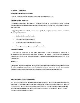 7 - Reglas y violaciones
7.1 Reglas y violacionesparticulares
El usode cualquierscriptdentroofueradel juegoestotalmenteILEGAL.
7.2 Advertenciasy sanciones
Un jugador puede recibir una sanción si comente alguna de las siguientes ofensas: No sigue las
instrucciones de los oficiales. Utiliza lenguaje ofensivo (verbal y por gestos). Es culpable de actitud
anti-deportiva.
Un jugador podrá ser expulsado y podrá ser castigado de cualquier manera si comete cualquiera
de las siguientesofensas:
• Recibe másde una advertencia.
• Es culpable de conductaagresiva.
• Va encontra de cualquierade losoficiales.
• Violaalgunade lasreglasenestareglamentación.
7.3 Otras sanciones
La violación de cualquiera de las reglas particulares causará la pérdida del encuentro y
dependiendo de la gravedad la eliminación del torneo del equipo. Un oficial puede otorgar las
sanciones que así lo desee, siempre y cuando las mismas sean demostradas y tengan una razón
lógicade ser.
7.4 Disputas
Las disputas deberán establecerse de forma detallada luego que el encuentro es finalizado. Antes
de ello, los equipos deberán terminar el encuentro de forma totalmente normal. Las sanciones
seránaplicadasencaso necesarioylasrondas serándescontadasde formainmediata.
Sobre las transmisionesde lospartidos.
Nosda gusto informarque contamostransmisionesparalosencuentrosquienserádeterminadoy
anunciadoa travésde losmediosoficiales,alavezexplicarque comonose puede hacercobertura
de todoslos encuentrosse realizaránde formavariadaytratandode abarcar a todoslosequipos,
estoquedasujetoadisciplinaypuntualidaddel equipo,losreplaysse subiránypublicaránpara
que tenganaccesoa esainformación.
 