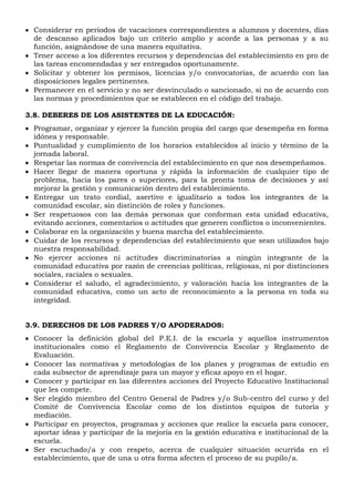  Considerar en periodos de vacaciones correspondientes a alumnos y docentes, días
de descanso aplicados bajo un criterio amplio y acorde a las personas y a su
función, asignándose de una manera equitativa.
 Tener acceso a los diferentes recursos y dependencias del establecimiento en pro de
las tareas encomendadas y ser entregados oportunamente.
 Solicitar y obtener los permisos, licencias y/o convocatorias, de acuerdo con las
disposiciones legales pertinentes.
 Permanecer en el servicio y no ser desvinculado o sancionado, si no de acuerdo con
las normas y procedimientos que se establecen en el código del trabajo.
3.8. DEBERES DE LOS ASISTENTES DE LA EDUCACIÓN:
 Programar, organizar y ejercer la función propia del cargo que desempeña en forma
idónea y responsable.
 Puntualidad y cumplimiento de los horarios establecidos al inicio y término de la
jornada laboral.
 Respetar las normas de convivencia del establecimiento en que nos desempeñamos.
 Hacer llegar de manera oportuna y rápida la información de cualquier tipo de
problema, hacia los pares o superiores, para la pronta toma de decisiones y así
mejorar la gestión y comunicación dentro del establecimiento.
 Entregar un trato cordial, asertivo e igualitario a todos los integrantes de la
comunidad escolar, sin distinción de roles y funciones.
 Ser respetuosos con las demás personas que conforman esta unidad educativa,
evitando acciones, comentarios o actitudes que generen conflictos o inconvenientes.
 Colaborar en la organización y buena marcha del establecimiento.
 Cuidar de los recursos y dependencias del establecimiento que sean utilizados bajo
nuestra responsabilidad.
 No ejercer acciones ni actitudes discriminatorias a ningún integrante de la
comunidad educativa por razón de creencias políticas, religiosas, ni por distinciones
sociales, raciales o sexuales.
 Considerar el saludo, el agradecimiento, y valoración hacia los integrantes de la
comunidad educativa, como un acto de reconocimiento a la persona en toda su
integridad.
3.9. DERECHOS DE LOS PADRES Y/O APODERADOS:
 Conocer la definición global del P.E.I. de la escuela y aquellos instrumentos
institucionales como el Reglamento de Convivencia Escolar y Reglamento de
Evaluación.
 Conocer las normativas y metodologías de los planes y programas de estudio en
cada subsector de aprendizaje para un mayor y eficaz apoyo en el hogar.
 Conocer y participar en las diferentes acciones del Proyecto Educativo Institucional
que les compete.
 Ser elegido miembro del Centro General de Padres y/o Sub-centro del curso y del
Comité de Convivencia Escolar como de los distintos equipos de tutoría y
mediación.
 Participar en proyectos, programas y acciones que realice la escuela para conocer,
aportar ideas y participar de la mejoría en la gestión educativa e institucional de la
escuela.
 Ser escuchado/a y con respeto, acerca de cualquier situación ocurrida en el
establecimiento, que de una u otra forma afecten el proceso de su pupilo/a.
 