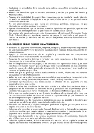  Participar en actividades de la escuela para padres o asamblea general de padres y
apoderados.
 Recibir los beneficios que la escuela promueva y reciba por parte del Estado y
Municipalidad.
 Acceder a la posibilidad de conocer las evaluaciones de su pupilo/a y poder discutir
en razón de criterios pedagógicos si se produce dudas tanto en su procedimiento
como en su resultado.
 No ser discriminados/as por razón de creencias políticas, religiosas, ni por
distinciones sociales, raciales o sexuales.
 Apelar ante cualquier tipo de sanción o medida aplicada a su pupilo/a, que no esté
estipulada en este reglamento, y que considere inadecuada o injusta.
 Los padres y/o apoderados que estén incorporados al sistema de Protección Social
Chile Solidario/Puente, quedarán exentos de pagos de matrícula y del pago del
Centro de Padres (si existiera) del año escolar respectivo, situación que deberá ser
certificada.
3.10. DEBERES DE LOS PADRES Y/O APODERADOS:
 Educar a su pupilo/a e informarse, respetar, cumplir y hacer cumplir el Reglamento
de Convivencia, el Proyecto Educativo Institucional y normas de funcionamiento del
establecimiento.
 Apoyar el proceso educativo de su pupilo/a y cumplir con los compromisos
asumidos con el establecimiento educacional.
 Respetar la normativa interna y brindar un trato respetuoso a los todos los
integrantes de la comunidad educativa.
 Ser los responsables de su pupilo/a; en ausencia del apoderado titular y en caso
justificado de fuerza mayor, podrán delegar esta responsabilidad en un apoderado
suplente mayor de edad, registrado al momento de la matrícula y que tendrá las
mismas obligaciones que ellos.
 Velar por que su pupilo/a asista puntualmente a clases, respetando los horarios
dispuestos por el establecimiento.
 Velar por que su pupilo/a cumpla con sus obligaciones escolares como asistencia,
puntualidad, aseo y presentación personal, tareas, útiles y materiales, etc.
 Justificar oportunamente las inasistencias y atrasos de su pupilo/a ya sea
personalmente o por escrito.
 Asistir a todas las reuniones de los sub-centros y a todas las citaciones, con el
propósito de de mantener un contacto fluido y periódico con el profesor/a jefe e
inspector encargado del curso, respetando los horarios establecidos para ello.
 Evitar que su pupilo/a porte y use durante las clases, elementos de alto valor que
no correspondan a útiles escolares ni vestuario reglamentario, ya que la escuela no
se hará responsable por la pérdida de ellos.
 Responsabilizarse de la reparación o reposición en caso de pérdida o deterioro, por
parte de su pupilo/a, de algún material del establecimiento.
 Plantear con seriedad y respeto cualquier problema surgido, ya sea para aclarar
alguna situación o plantear dudas.
 Informar a la brevedad a Inspectoría General, Profesor Jefe u Orientadora cualquier
problema familiar que pueda afectar el rendimiento escolar o permanencia de su
pupilo/a en la escuela, para entregar el apoyo necesario a tiempo.
 Informar inmediatamente a la escuela, cualquier cambio de apoderado, domicilio
y/o teléfono que ocurra durante el año escolar.
 Informar oportunamente, al inicio de cada año escolar, si su pupilo/a padece de
alguna discapacidad o enfermedad crónica, ya que ocultar dicho antecedente podría
 