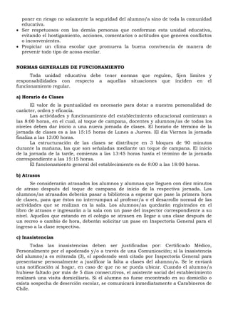 poner en riesgo no solamente la seguridad del alumno/a sino de toda la comunidad
educativa.
 Ser respetuosos con las demás personas que conforman esta unidad educativa,
evitando el hostigamiento, acciones, comentarios o actitudes que generen conflictos
o inconvenientes.
 Propiciar un clima escolar que promueva la buena convivencia de manera de
prevenir todo tipo de acoso escolar.
NORMAS GENERALES DE FUNCIONAMIENTO
Toda unidad educativa debe tener normas que regulen, fijen límites y
responsabilidades con respecto a aquellas situaciones que inciden en el
funcionamiento regular.
a) Horario de Clases
El valor de la puntualidad es necesario para dotar a nuestra personalidad de
carácter, orden y eficacia.
Las actividades y funcionamiento del establecimiento educacional comienzan a
las 8:00 horas, en el cual, al toque de campana, docentes y alumnos/as de todos los
niveles deben dar inicio a una nueva jornada de clases. El horario de término de la
jornada de clases es a las 15:15 horas de Lunes a Jueves. El día Viernes la jornada
finaliza a las 13:00 horas.
La estructuración de las clases se distribuye en 3 bloques de 90 minutos
durante la mañana, las que son señaladas mediante un toque de campana. El inicio
de la jornada de la tarde, comienza a las 13:45 horas hasta el término de la jornada
correspondiente a las 15:15 horas.
El funcionamiento general del establecimiento es de 8:00 a las 18:00 horas.
b) Atrasos
Se considerarán atrasados los alumnos y alumnas que lleguen con diez minutos
de atraso después del toque de campana de inicio de la respectiva jornada. Los
alumnos/as atrasados deberán pasar a biblioteca a esperar que pase la primera hora
de clases, para que éstos no interrumpan al profesor/a o el desarrollo normal de las
actividades que se realizan en la sala. Los alumnos/as quedarán registrados en el
libro de atrasos e ingresarán a la sala con un pase del inspector correspondiente a su
nivel. Aquellos que estando en el colegio se atrasen en llegar a una clase después de
un recreo o cambio de hora, deberán solicitar un pase en Inspectoría General para el
ingreso a la clase respectiva.
c) Inasistencias
Todas las inasistencias deben ser justificadas por: Certificado Médico,
Personalmente por el apoderado y/o a través de una Comunicación; si la inasistencia
del alumno/a es reiterada (3), el apoderado será citado por Inspectoría General para
presentarse personalmente a justificar la falta a clases del alumno/a. Se le enviará
una notificación al hogar, en caso de que no se pueda ubicar. Cuando el alumno/a
hubiese faltado por más de 5 días consecutivos, el asistente social del establecimiento
realizará una visita domiciliaria. Si el alumno no fuese encontrado en su domicilio o
exista sospecha de deserción escolar, se comunicará inmediatamente a Carabineros de
Chile.
 