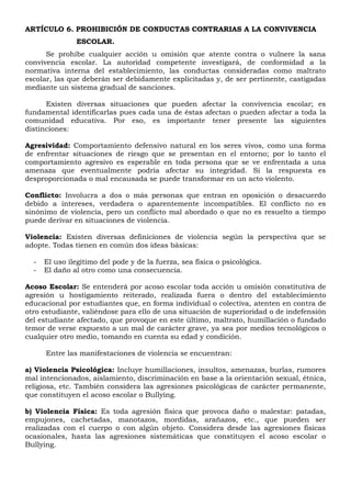 ARTÍCULO 6. PROHIBICIÓN DE CONDUCTAS CONTRARIAS A LA CONVIVENCIA
ESCOLAR.
Se prohíbe cualquier acción u omisión que atente contra o vulnere la sana
convivencia escolar. La autoridad competente investigará, de conformidad a la
normativa interna del establecimiento, las conductas consideradas como maltrato
escolar, las que deberán ser debidamente explicitadas y, de ser pertinente, castigadas
mediante un sistema gradual de sanciones.
Existen diversas situaciones que pueden afectar la convivencia escolar; es
fundamental identificarlas pues cada una de éstas afectan o pueden afectar a toda la
comunidad educativa. Por eso, es importante tener presente las siguientes
distinciones:
Agresividad: Comportamiento defensivo natural en los seres vivos, como una forma
de enfrentar situaciones de riesgo que se presentan en el entorno; por lo tanto el
comportamiento agresivo es esperable en toda persona que se ve enfrentada a una
amenaza que eventualmente podría afectar su integridad. Si la respuesta es
desproporcionada o mal encausada se puede transformar en un acto violento.
Conflicto: Involucra a dos o más personas que entran en oposición o desacuerdo
debido a intereses, verdadera o aparentemente incompatibles. El conflicto no es
sinónimo de violencia, pero un conflicto mal abordado o que no es resuelto a tiempo
puede derivar en situaciones de violencia.
Violencia: Existen diversas definiciones de violencia según la perspectiva que se
adopte. Todas tienen en común dos ideas básicas:
- El uso ilegitimo del pode y de la fuerza, sea física o psicológica.
- El daño al otro como una consecuencia.
Acoso Escolar: Se entenderá por acoso escolar toda acción u omisión constitutiva de
agresión u hostigamiento reiterado, realizada fuera o dentro del establecimiento
educacional por estudiantes que, en forma individual o colectiva, atenten en contra de
otro estudiante, valiéndose para ello de una situación de superioridad o de indefensión
del estudiante afectado, que provoque en este último, maltrato, humillación o fundado
temor de verse expuesto a un mal de carácter grave, ya sea por medios tecnológicos o
cualquier otro medio, tomando en cuenta su edad y condición.
Entre las manifestaciones de violencia se encuentran:
a) Violencia Psicológica: Incluye humillaciones, insultos, amenazas, burlas, rumores
mal intencionados, aislamiento, discriminación en base a la orientación sexual, étnica,
religiosa, etc. También considera las agresiones psicológicas de carácter permanente,
que constituyen el acoso escolar o Bullying.
b) Violencia Física: Es toda agresión física que provoca daño o malestar: patadas,
empujones, cachetadas, manotazos, mordidas, arañazos, etc., que pueden ser
realizadas con el cuerpo o con algún objeto. Considera desde las agresiones físicas
ocasionales, hasta las agresiones sistemáticas que constituyen el acoso escolar o
Bullying.
 