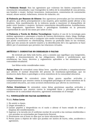 c) Violencia Sexual: Son las agresiones que vulneran los límites corporales con
connotación sexualizada y que transgreden la esfera de la sexualidad de una persona,
sea hombre o mujer. Incluye tocaciones, insinuaciones, comentarios de connotación
sexual, abuso sexual, violaciones, intento de violación, etc.
d) Violencia por Razones de Género: Son agresiones provocadas por los estereotipos
de género, que afecta principalmente a las mujeres, pero también puede afectar a los
hombres. Esta manifestación de la violencia ayuda a mantener el desequilibrio de
poder entre hombre y mujeres. Incluyen comentarios descalificatorios, humillaciones,
trato degradante, agresiones físicas o psicológicas fundadas en la presunta
superioridad de uno de los sexos por sobre el otro.
e) Violencia a Través de Medios Tecnológicos: Implica el uso de la tecnología para
realizar agresiones o amenazas a través de correos electrónicos, chats, blogs, fotologs,
mensajes de texto, sitios web o cualquier otro medio tecnológico, virtual o electrónico,
que puede constituirse en ciberbullying. Genera un profundo daño en las víctimas,
dado que son acosos de carácter masivo y la identificación del o los agresores se hace
difícil, por el anonimato que permiten las relaciones virtuales.
ARTÍCULO 7. CONDUCTAS NO DESEABLES O FALTAS
Se entiende por falta todo hecho, acto u omisión que signifique una trasgresión,
atropello o desconocimiento de las obligaciones, deberes y prohibiciones que
establezcan las leyes, decretos y reglamentos aplicables a los miembros de la
comunidad estudiantil.
Las faltas serán consideradas como:
Faltas Leves: Se entenderá como faltas leves aquellas actitudes y comportamientos
que alteren el normal desarrollo del proceso de enseñanza-aprendizaje, que no
involucren daño físico o psicológico a otros miembros de la comunidad educativa.
Faltas Graves: Se entenderá como faltas graves aquellas actitudes y
comportamientos que atenten contra la integridad psicológica de otros miembros de la
comunidad educativa, así como acciones deshonestas que afecten la convivencia.
Faltas Gravísimas: Se entenderá como faltas gravísimas aquellas actitudes y
comportamientos que atenten contra la integridad física y psicológica de otros
miembros de la comunidad educativa, agresiones sostenidas en el tiempo.
7.1. TIPIFICACIÓN DE FALTAS ALUMNOS/AS
7.1.1. Faltas Leves
1. No asistir a clases.
2. Llegar atrasado/a.
3. Lanzar papeles y desperdicios en el suelo o alterar el buen estado de orden y
limpieza del establecimiento.
4. Ingresar a la escuela sin el uniforme escolar de acuerdo a las normas establecidas o
con prendas no autorizadas por Inspectoría General.
5. Presentarse con el buzo en días que no tiene educación física.
6. Portar joyas u objetos de valor que puedan ser motivo de hurto, robo, accidentes o
agresiones.
 