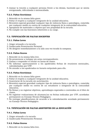 4. Llamar la tención a cualquier persona frente a los demás, haciendo que se sienta
avergonzada, ridiculizada o menoscabada.
7.2.3. Faltas Gravísimas
1. Reincidir en la misma falta grave.
2. Faltar el respeto a cualquier integrante de la unidad educativa.
3. Revestirá especial gravedad cualquier tipo de violencia física o psicológica, cometida
por cualquier medio en contra de cualquier integrante de la comunidad educativa.
4. Apropiarse de materiales u objetos que son propiedad de la escuela.
5. No cumplir con las funciones inherentes a su cargo.
7.3. TIPIFICACIÓN DE FALTAS DOCENTES
7.3.1. Faltas Leves
1. Llegar atrasado a la escuela.
2. Inadecuada Presentación Personal.
3. No dirigirse inmediatamente a la sala una vez tocada la campana.
7.3.2. Faltas Graves
1. Reincidir en la misma falta leve.
2. No presentarse a trabajar sin aviso correspondiente.
3. Llamar o responder el celular en horas de clases.
4. No informar oportunamente a los apoderados fechas de reuniones mensuales,
calendarizadas por UTP.
5. No atender a los apoderados en horario estipulado para ello.
7.3.3. Faltas Gravísimas
1. Reincidir en la misma falta grave.
2. Faltar el respeto a cualquier integrante de la unidad educativa.
3. Ausentarse de la escuela sin autorización.
4. Revestirá especial gravedad cualquier tipo de violencia física o psicológica, cometida
por cualquier medio en contra de un estudiante o integrante de la comunidad
educativa.
5. No firmar y no registrar objetivos, aprendizajes esperados o contenidos en el libro de
clases.
6. No registrar evaluaciones de alumnos/as en fechas indicadas por UTP, acordadas
previamente en Consejo Técnico Pedagógico.
7. No entregar planificaciones de acuerdo a la calendarización acordada previamente
en Consejo Técnico Pedagógico.
7.4. TIPIFICACIÓN DE FALTAS ASISTENTES DE LA EDUCACIÓN
7.4.1. Faltas Leves
1. Llegar atrasado a la escuela.
2. Inadecuada Presentación Personal.
7.4.2. Faltas Graves
1. Reincidir en la misma falta leve.
 
