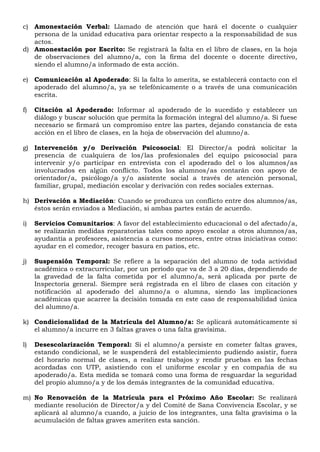 c) Amonestación Verbal: Llamado de atención que hará el docente o cualquier
persona de la unidad educativa para orientar respecto a la responsabilidad de sus
actos.
d) Amonestación por Escrito: Se registrará la falta en el libro de clases, en la hoja
de observaciones del alumno/a, con la firma del docente o docente directivo,
siendo el alumno/a informado de esta acción.
e) Comunicación al Apoderado: Si la falta lo amerita, se establecerá contacto con el
apoderado del alumno/a, ya se telefónicamente o a través de una comunicación
escrita.
f) Citación al Apoderado: Informar al apoderado de lo sucedido y establecer un
diálogo y buscar solución que permita la formación integral del alumno/a. Si fuese
necesario se firmará un compromiso entre las partes, dejando constancia de esta
acción en el libro de clases, en la hoja de observación del alumno/a.
g) Intervención y/o Derivación Psicosocial: El Director/a podrá solicitar la
presencia de cualquiera de los/las profesionales del equipo psicosocial para
intervenir y/o participar en entrevista con el apoderado del o los alumnos/as
involucrados en algún conflicto. Todos los alumnos/as contarán con apoyo de
orientador/a, psicólogo/a y/o asistente social a través de atención personal,
familiar, grupal, mediación escolar y derivación con redes sociales externas.
h) Derivación a Mediación: Cuando se produzca un conflicto entre dos alumnos/as,
éstos serán enviados a Mediación, si ambas partes están de acuerdo.
i) Servicios Comunitarios: A favor del establecimiento educacional o del afectado/a,
se realizarán medidas reparatorias tales como apoyo escolar a otros alumnos/as,
ayudantía a profesores, asistencia a cursos menores, entre otras iniciativas como:
ayudar en el comedor, recoger basura en patios, etc.
j) Suspensión Temporal: Se refiere a la separación del alumno de toda actividad
académica o extracurricular, por un período que va de 3 a 20 días, dependiendo de
la gravedad de la falta cometida por el alumno/a, será aplicada por parte de
Inspectoría general. Siempre será registrada en el libro de clases con citación y
notificación al apoderado del alumno/a o alumna, siendo las implicaciones
académicas que acarree la decisión tomada en este caso de responsabilidad única
del alumno/a.
k) Condicionalidad de la Matrícula del Alumno/a: Se aplicará automáticamente si
el alumno/a incurre en 3 faltas graves o una falta gravísima.
l) Desescolarización Temporal: Si el alumno/a persiste en cometer faltas graves,
estando condicional, se le suspenderá del establecimiento pudiendo asistir, fuera
del horario normal de clases, a realizar trabajos y rendir pruebas en las fechas
acordadas con UTP, asistiendo con el uniforme escolar y en compañía de su
apoderado/a. Esta medida se tomará como una forma de resguardar la seguridad
del propio alumno/a y de los demás integrantes de la comunidad educativa.
m) No Renovación de la Matrícula para el Próximo Año Escolar: Se realizará
mediante resolución de Director/a y del Comité de Sana Convivencia Escolar, y se
aplicará al alumno/a cuando, a juicio de los integrantes, una falta gravísima o la
acumulación de faltas graves ameriten esta sanción.
 