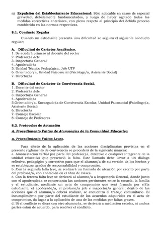n) Expulsión del Establecimiento Educacional: Sólo aplicable en casos de especial
gravedad, debidamente fundamentados, y luego de haber agotado todas las
medidas correctivas anteriores, con pleno respeto al principio del debido proceso
establecido en las normas respectivas.
8.1. Conducto Regular
Cuando un estudiante presenta una dificultad se seguirá el siguiente conducto
regular:
A. Dificultad de Carácter Académico.
1. Se acudirá primero al docente del sector
2. Profesor/a Jefe
3. Inspectoría General
4. Apoderado/a
5. Unidad Técnico Pedagógica, Jefe UTP
6. Orientador/a, Unidad Psicosocial (Psicólogo/a, Asistente Social)
7. Director/a
B. Dificultad de Carácter de Convivencia Social.
1. Docente del sector
2. Profesor/a Jefe
3. Inspectoría General
4. Apoderado/a
5.Orientador/a, Encargado/a de Convivencia Escolar, Unidad Psicosocial (Psicólogo/a,
Asistente Social)
6. Director/a
7. Consejo Escolar
8. Consejo de Profesores
8.2. Protocolos de Actuación
A. Procedimiento Faltas de Alumnos/as de la Comunidad Educativa
a. Procedimiento Faltas Leves.
Para efecto de la aplicación de las acciones disciplinarias previstas en el
presente reglamento de convivencia se procederá de la siguiente manera:
a. Amonestación verbal por parte del profesor/a, directivo o cualquier integrante de la
unidad educativa que presenció la falta. Este llamado debe llevar a un diálogo
reflexivo, pedagógico y correctivo para que el alumno/a dé su versión de los hechos y
se establezcan grados de responsabilidad y compromiso.
b. Con la segunda falta leve, se realizará un llamado de atención por escrito por parte
del profesor/a, con anotación en el libro de clases.
c. Con la tercera falta leve se derivará al alumno/a a Inspectoría General, donde junto
con el apoderado/a se concertarán las acciones pertinentes entre la escuela, la familia
y el estudiante, mediante un acta de compromiso que será firmada por el/la
estudiante, el apoderado/a, el profesor/a jefe e inspector/a general, dentro de las
acciones que el alumno/a deberá realizar, se encuentra el trabajo comunitario. El
incumplimiento por parte del estudiante de los acuerdos adquiridos en el acta de
compromiso, da lugar a la aplicación de una de las medidas por faltas graves.
d. Si el conflicto se diera con otro alumno/a, se derivará a mediación escolar, si ambas
partes están de acuerdo, para resolver el conflicto.
 