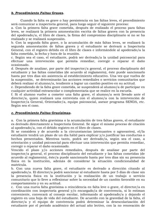 b. Procedimiento Faltas Graves.
Cuando la falta es grave o hay persistencia en las faltas leves, el procedimiento
será comunicar a inspectoría general, para luego seguir el siguiente proceso:
a. Con la primera falta grave cometida, después de realizado el proceso para faltas
leves, se realizará la primera amonestación escrita de faltas graves con la presencia
del apoderado/a, el libro de clases, la firma del compromiso disciplinario si no se ha
realizado y se realizará suspensión.
b. Con la segunda falta grave, o la acumulación de más faltas leves, se realizará la
segunda amonestación de faltas graves y el estudiante se derivará a Inspectoría
General, con el registro debido en el libro de clases e informándole al apoderado/a la
falta cometida, la fecha y hora de la reunión.
c. Según sea el caso, el estudiante, podrá ser derivado/a la unidad psicosocial para
efectuar una intervención que permita remediar, corregir o reparar el daño
ocasionado.
d. Después de analizar, por parte del inspector/a general, el proceso disciplinario del
estudiante y las faltas cometidas (de acuerdo al reglamento), éste puede sancionarlo
hasta por tres días sin asistencia al establecimiento educativo. Una vez que vuelva de
la suspensión, se determinarán las acciones remediales o servicios comunitarios que
deberá realizar el alumno/a, tendiente a lograr un cambio positivo en su actitud.
e. Dependiendo de la falta grave cometida, se suspenderá al alumno/a de participar en
cualquier actividad extraescolar o complementaria que se realice en la escuela.
f. Si el alumno vuelve a cometer una falta grave, el alumno/a será llevado ante el
director/a, quien realizará una entrevista con el alumno/a con la intervención de
Inspector/a General, Orientador/a, equipo psicosocial, asesor programa SENDA, etc.
Según sea el caso.
c. Procedimiento Faltas Gravísimas.
a. Con la primera falta gravísima o la acumulación de tres faltas graves, el estudiante
es derivado directamente a Inspectoría General. Se sigue el mismo proceso de citación
al apoderado/a, con el debido registro en el libro de clases.
Si se considera y de acuerdo a la circunstancias (atenuantes o agravantes), el/la
estudiante tendrá un plazo de un día hábil para explicar y/o justificar las conductas o
hechos presentados. Mientras tanto, podrá ser derivado/a, según sea el caso, a
orientación y unidad psicosocial para efectuar una intervención que permita remediar,
corregir o reparar el daño ocasionado.
Vencido el plazo y/o acciones remediales, después de analizar por parte del
inspector/a general, el proceso disciplinario del estudiante y las faltas cometidas (de
acuerdo al reglamento), éste/a puede sancionarlo hasta por tres días sin su presencia
física en la institución, además de considerar la situación condicionalidad de
matrícula.
b. Con una nueva falta grave, el estudiante es derivado a dirección citando al
apoderado/a. El director/a podrá sancionar al estudiante hasta por 5 días de clase sin
la presencia física en la institución y la realización de un trabajo o servicio
comunitario que lo lleve a reflexionar sobre la necesidad de un cambio favorable en su
comportamiento y en su actitud.
c. Con una nueva falta gravísima o reincidencia en falta leve o grave, el director/a en
coordinación con inspectoría general y/o encargado/a de convivencia, si lo estiman
conveniente, convocará al consejo escolar, informando al apoderado/a y dejando el
registro en una hoja de vida del estudiante. De acuerdo con la gravedad de la falta, el
director/a y el equipo de convivencia podrá determinar la desescolarización del
estudiante por el periodo académico del actual año lectivo, con la no renovación de
 
