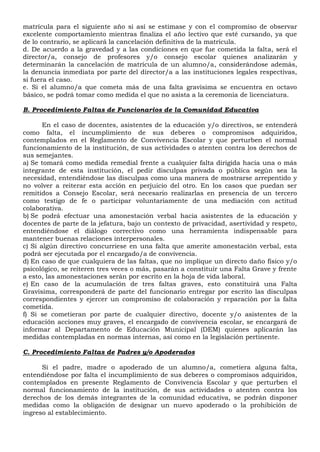 matrícula para el siguiente año si así se estimase y con el compromiso de observar
excelente comportamiento mientras finaliza el año lectivo que esté cursando, ya que
de lo contrario, se aplicará la cancelación definitiva de la matrícula.
d. De acuerdo a la gravedad y a las condiciones en que fue cometida la falta, será el
director/a, consejo de profesores y/o consejo escolar quienes analizarán y
determinarán la cancelación de matrícula de un alumno/a, considerándose además,
la denuncia inmediata por parte del director/a a las instituciones legales respectivas,
si fuera el caso.
e. Si el alumno/a que cometa más de una falta gravísima se encuentra en octavo
básico, se podrá tomar como medida el que no asista a la ceremonia de licenciatura.
B. Procedimiento Faltas de Funcionarios de la Comunidad Educativa
En el caso de docentes, asistentes de la educación y/o directivos, se entenderá
como falta, el incumplimiento de sus deberes o compromisos adquiridos,
contemplados en el Reglamento de Convivencia Escolar y que perturben el normal
funcionamiento de la institución, de sus actividades o atenten contra los derechos de
sus semejantes.
a) Se tomará como medida remedial frente a cualquier falta dirigida hacia una o más
integrante de esta institución, el pedir disculpas privada o pública según sea la
necesidad, entendiéndose las disculpas como una manera de mostrarse arrepentido y
no volver a reiterar esta acción en perjuicio del otro. En los casos que puedan ser
remitidos a Consejo Escolar, será necesario realizarlas en presencia de un tercero
como testigo de fe o participar voluntariamente de una mediación con actitud
colaborativa.
b) Se podrá efectuar una amonestación verbal hacia asistentes de la educación y
docentes de parte de la jefatura, bajo un contexto de privacidad, asertividad y respeto,
entendiéndose el diálogo correctivo como una herramienta indispensable para
mantener buenas relaciones interpersonales.
c) Si algún directivo concurriese en una falta que amerite amonestación verbal, esta
podrá ser ejecutada por el encargado/a de convivencia.
d) En caso de que cualquiera de las faltas, que no implique un directo daño físico y/o
psicológico, se reiteren tres veces o más, pasarán a constituir una Falta Grave y frente
a esto, las amonestaciones serán por escrito en la hoja de vida laboral.
e) En caso de la acumulación de tres faltas graves, esto constituirá una Falta
Gravísima, corresponderá de parte del funcionario entregar por escrito las disculpas
correspondientes y ejercer un compromiso de colaboración y reparación por la falta
cometida.
f) Si se cometieran por parte de cualquier directivo, docente y/o asistentes de la
educación acciones muy graves, el encargado de convivencia escolar, se encargará de
informar al Departamento de Educación Municipal (DEM) quienes aplicarán las
medidas contempladas en normas internas, así como en la legislación pertinente.
C. Procedimiento Faltas de Padres y/o Apoderados
Si el padre, madre o apoderado de un alumno/a, cometiera alguna falta,
entendiéndose por falta el incumplimiento de sus deberes o compromisos adquiridos,
contemplados en presente Reglamento de Convivencia Escolar y que perturben el
normal funcionamiento de la institución, de sus actividades o atenten contra los
derechos de los demás integrantes de la comunidad educativa, se podrán disponer
medidas como la obligación de designar un nuevo apoderado o la prohibición de
ingreso al establecimiento.
 