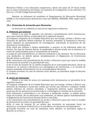 Ministerio Público o los tribunales competentes, dentro del plazo de 24 horas desde
que se tome conocimiento del hecho, sin perjuicio de lo dispuesto en los artículos 175
letra e) y 176 del Código Procesal Penal.
Además, se informará de inmediato al Departamento de Educación Municipal
(DEM) y a las instituciones pertinentes como son SENDA, SENAME, OPD, según sea el
caso.
10.1. Protocolos de Actuación para Denuncias
La denuncia se realizará en caso de las siguientes conductas:
A. Violencia y/o Lesiones
Frente a un caso de agresión con alevosía o premeditación entre alumnos/as,
que cause lesiones físicas, se procederá de la siguiente manera:
a) Cualquier integrante de la Unidad Educativa que sea testigo, víctima o detecte una
situación de agresión deberá informar de manera inmediata al Inspector/a General,
quien realizará un procedimiento de investigación, solicitando la presencia de los
alumnos/as involucrados.
b) Se citará por teléfono a ambos apoderados, a quienes se les informará sobre los
hechos. En caso de lesiones físicas, el apoderado/a deberá acudir con el alumno/a al
centro de salud próximo para la constatación de lesiones.
c) Luego de este procedimiento, se ofrecerá mediación a los alumnos. De no efectuarse
una mediación, se deberá aplicar inmediatamente el Reglamento de Convivencia
Escolar frente a esta falta.
d) Se comunicará este procedimiento de acción a Director/a para que tome la medida
de denuncia de acuerdo a la gravedad del caso.
e) En el caso de tratarse de un adulto integrante de la comunidad educativa, hacia un
alumno/a, se avisará a director/a y/o encargado/a de convivencia, y se actuará de
manera señalada anteriormente con la correspondiente denuncia.
f) Cuando ocurriese un caso de lesiones entre adultos, se procederá según lo descrito
en la letra e.
B. Acoso y/o Amenazas
Frente a un caso de acoso y/o amenaza entre alumnos/as, se procederá de la
siguiente manera:
a) Cualquier integrante de la Unidad Educativa que sea testigo, víctima o detecte una
situación de amenaza o acoso (sea verbal, por escrito, por internet o cualquier medio)
deberá informar de manera inmediata a Inspectoría General, quien solicitará la
presencia de los alumnos/as involucrado/a e investigará el contexto de la situación.
b) Se informará a orientador/a y se derivará a mediación escolar, si ambas partes
están de acuerdo. De no efectuarse una mediación, se deberá aplicar inmediatamente
el Reglamento de Convivencia Escolar frente a esta falta.
c) Se comunicará este procedimiento de acción a Director/a para que tome la medida
de denuncia de acuerdo a la gravedad del caso.
d) En el caso de tratarse de un adulto que incurriera en amenazas hacia un
alumno/a, se avisará al Director/a y se procederá a la denuncia correspondiente.
g) Cuando ocurriese un caso de amenazas entre adultos, se procederá según lo
descrito en la letra e.
 