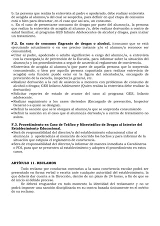 b. La persona que realiza la entrevista al padre o apoderado, debe realizar entrevista
de acogida al alumno/a del cual se sospecha, para definir en qué etapa de consumo
está o bien para descartar, en el caso que así sea, un consumo.
c. En el caso de presentarse consumo de drogas por parte del alumno/a, la persona
que realiza la entrevista de acogida al alumno /a, debe realizar derivación a centro de
salud familiar, al programa GES Infanto Adolescentes de alcohol y drogas, para iniciar
un tratamiento.
F.2. En caso de consumo flagrante de drogas o alcohol, (consumo que se está
ejecutando actualmente o en ese preciso instante y/o el alumno/a reconoce ser
consumidor).
 Citar al padre, apoderado o adulto significativo a cargo del alumno/a, a entrevista
con la encargada/o de prevención de la Escuela, para informar sobre la situación del
alumno/a y los procedimientos a seguir de acuerdo al reglamento de convivencia.
 Entrevista de acogida al alumno/a (por parte de aquella persona que lo sorprenda
consumiendo, o bien por aquella persona capacitada para realizar entrevista de
acogida) esta función puede estar en la figura del orientador/a, encargado de
prevención de la escuela, inspector/a general, etc.
 Realizar derivación a la red de asistencia a menores con problemas de consumo de
alcohol o drogas; GES Infanto Adolescente (Quien realiza la entrevista debe realizar la
derivación)
 Solicitar reportes de estado de avance del caso al programa GES, Infanto
adolescente.
 Realizar seguimiento a los casos derivados (Encargado de prevención, Inspector
General o a quien se designe).
 Definir la sanción que se le otorgara al alumno/a que se sorprenda consumiendo
 Definir la sanción en el caso que el alumno/a derivado/a a centro de tratamiento no
asista.
F.3. Procedimiento en Caso de Tráfico y Microtráfico de Drogas al Interior del
Establecimiento Educacional.
Será de responsabilidad del director/a del establecimiento educacional citar al
alumno/a y apoderado/a al momento de ocurrido los hechos y para informar de la
situación que estipula el reglamento de convivencia.
Sera de responsabilidad del director/a informar de manera inmediata a Carabineros
o PDI, para que se presenten al establecimiento y adopten el procedimiento en estos
casos.
ARTÍCULO 11. RECLAMOS
Todo reclamo por conductas contrarias a la sana convivencia escolar podrá ser
presentado en forma verbal o escrita ante cualquier autoridad del establecimiento, la
que deberá dar cuenta a la Dirección, dentro de un plazo de 24 horas, a fin de que se
dé inicio al debido proceso.
Se deberá resguardar en todo momento la identidad del reclamante y no se
podrá imponer una sanción disciplinaria en su contra basada únicamente en el mérito
de su reclamo.
 