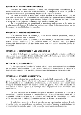 ARTÍCULO 12. PROTOCOLO DE ACTUACIÓN
Mientras se estén llevando a cabo las indagaciones aclaratorias y el
discernimiento de las medidas correspondientes, se asegurará a todas las partes la
mayor confidencialidad, privacidad y respeto por su dignidad y honra.
De cada actuación y resolución deberá quedar constancia escrita en los
instrumentos propios del establecimiento, debiendo mantenerse el registro individual
de cada reclamo. No se podrá tener acceso a dichos antecedentes por terceros ajenos a
la investigación, a excepción de la autoridad pública competente.
En el procedimiento se garantizará la protección del afectado y de todos los
involucrados, el derecho de todas las partes a ser oídas, la fundamentación de las
decisiones y la posibilidad de impugnarlas.
ARTÍCULO 13. DEBER DE PROTECCIÓN
Si el afectado fuere un alumno/a, se le deberá brindar protección, apoyo e
información durante todo el proceso.
Si el afectado fuere un profesor/a o funcionario/a del establecimiento, se le
deberá otorgar protección y se tomarán todas las medidas para que pueda
desempeñar normalmente sus funciones, salvo que esto último ponga en peligro su
integridad.
ARTÍCULO 14. NOTIFICACIÓN A LOS APODERADOS
Al inicio de todo proceso en el que sea parte un estudiante, se deberá notificar a
sus padres o apoderados. Dicha notificación podrá efectuarse por cualquier medio
idóneo, pero deberá quedar constancia de ella.
ARTÍCULO 15. INVESTIGACIÓN
El encargado/a de convivencia escolar deberá llevar adelante la investigación de
los reclamos, entrevistando a las partes, solicitando información a terceros o
disponiendo cualquier otra medida que estime necesaria para su esclarecimiento.
ARTÍCULO 16. CITACIÓN A ENTREVISTA
Una vez recibidos los antecedentes por la autoridad competente, la Dirección o
quien la represente deberá citar a las partes y, en su caso, a los padres o apoderados
del estudiante o los estudiantes involucrados, a una reunión que tendrá como
principal finalidad buscar un acuerdo entre las partes. Para esta entrevista, se
considerará el tipo de tópicos que convenga tratar en presencia de los alumnos o sólo
entre adultos.
En caso de existir acuerdo entre las partes se podrá suspender el curso de la
indagación, exigiendo a cambio el cumplimiento de determinadas condiciones por un
período de tiempo convenido. Si se cumplen íntegramente las condiciones impuestas
se dará por cerrado el reclamo, dejándose constancia de esta circunstancia.
Si no hubiere acuerdo, se deberá oír a las partes involucradas, quienes deberán
presentar todos los antecedentes que estimen necesarios. También se podrá citar a un
profesional en la materia, quien podrá aconsejar o pronunciarse al respecto.
 