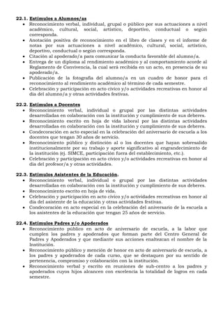 22.1. Estímulos a Alumnos/as
 Reconocimiento verbal, individual, grupal o público por sus actuaciones a nivel
académico, cultural, social, artístico, deportivo, conductual o según
corresponda.
 Anotación positiva de reconocimiento en el libro de clases y en el informe de
notas por sus actuaciones a nivel académico, cultural, social, artístico,
deportivo, conductual o según corresponda.
 Citación al apoderado/a para comunicar la conducta favorable del alumno/a.
 Entrega de un diploma al rendimiento académico y al comportamiento acorde al
Reglamento de Convivencia, la cual será recibida en un acto, en presencia de su
apoderado/a.
 Publicación de la fotografía del alumno/a en un cuadro de honor para el
reconocimiento al rendimiento académico al término de cada semestre.
 Celebración y participación en acto cívico y/o actividades recreativas en honor al
día del alumno/a y otras actividades festivas.
22.2. Estímulos a Docentes
 Reconocimiento verbal, individual o grupal por las distintas actividades
desarrolladas en colaboración con la institución y cumplimiento de sus deberes.
 Reconocimiento escrito en hoja de vida laboral por las distintas actividades
desarrolladas en colaboración con la institución y cumplimiento de sus deberes.
 Condecoración en acto especial en la celebración del aniversario de escuela a los
docentes que tengan 30 años de servicio.
 Reconocimiento público y distinción al o los docentes que hayan sobresalido
institucionalmente por su trabajo y aporte significativo al engrandecimiento de
la institución (ej. SIMCE, participación fuera del establecimiento, etc.).
 Celebración y participación en acto cívico y/o actividades recreativas en honor al
día del profesor/a y otras actividades.
22.3. Estímulos Asistentes de la Educación.
 Reconocimiento verbal, individual o grupal por las distintas actividades
desarrolladas en colaboración con la institución y cumplimiento de sus deberes.
 Reconocimiento escrito en hoja de vida.
 Celebración y participación en acto cívico y/o actividades recreativas en honor al
día del asistente de la educación y otras actividades festivas.
 Condecoración en acto especial en la celebración del aniversario de la escuela a
los asistentes de la educación que tengan 25 años de servicio.
22.4. Estímulos Padres y/o Apoderados
 Reconocimiento público en acto de aniversario de escuela, a la labor que
cumplen los padres y apoderados que forman parte del Centro General de
Padres y Apoderados y que mediante sus acciones enaltezcan el nombre de la
Institución.
 Reconocimiento público y mención de honor en acto de aniversario de escuela, a
los padres y apoderados de cada curso, que se destaquen por su sentido de
pertenencia, compromiso y colaboración con la institución.
 Reconocimiento verbal y escrito en reuniones de sub-centro a los padres y
apoderados cuyos hijos alcancen con excelencia la totalidad de logros en cada
semestre.
 