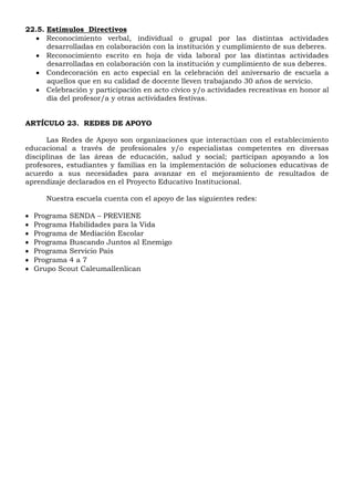 22.5. Estímulos Directivos
 Reconocimiento verbal, individual o grupal por las distintas actividades
desarrolladas en colaboración con la institución y cumplimiento de sus deberes.
 Reconocimiento escrito en hoja de vida laboral por las distintas actividades
desarrolladas en colaboración con la institución y cumplimiento de sus deberes.
 Condecoración en acto especial en la celebración del aniversario de escuela a
aquellos que en su calidad de docente lleven trabajando 30 años de servicio.
 Celebración y participación en acto cívico y/o actividades recreativas en honor al
día del profesor/a y otras actividades festivas.
ARTÍCULO 23. REDES DE APOYO
Las Redes de Apoyo son organizaciones que interactúan con el establecimiento
educacional a través de profesionales y/o especialistas competentes en diversas
disciplinas de las áreas de educación, salud y social; participan apoyando a los
profesores, estudiantes y familias en la implementación de soluciones educativas de
acuerdo a sus necesidades para avanzar en el mejoramiento de resultados de
aprendizaje declarados en el Proyecto Educativo Institucional.
Nuestra escuela cuenta con el apoyo de las siguientes redes:
 Programa SENDA – PREVIENE
 Programa Habilidades para la Vida
 Programa de Mediación Escolar
 Programa Buscando Juntos al Enemigo
 Programa Servicio País
 Programa 4 a 7
 Grupo Scout Caleumallenlican
 