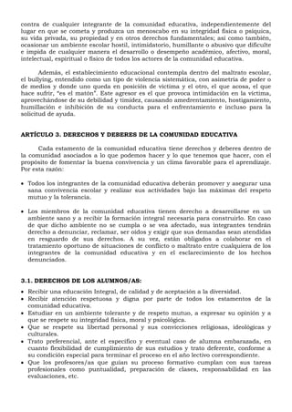 contra de cualquier integrante de la comunidad educativa, independientemente del
lugar en que se cometa y produzca un menoscabo en su integridad física o psíquica,
su vida privada, su propiedad y en otros derechos fundamentales; así como también,
ocasionar un ambiente escolar hostil, intimidatorio, humillante o abusivo que dificulte
e impida de cualquier manera el desarrollo o desempeño académico, afectivo, moral,
intelectual, espiritual o físico de todos los actores de la comunidad educativa.
Además, el establecimiento educacional contempla dentro del maltrato escolar,
el bullying, entendido como un tipo de violencia sistemática, con asimetría de poder o
de medios y donde uno queda en posición de víctima y el otro, el que acosa, el que
hace sufrir, “es el matón”. Este agresor es el que provoca intimidación en la víctima,
aprovechándose de su debilidad y timidez, causando amedrentamiento, hostigamiento,
humillación e inhibición de su conducta para el enfrentamiento e incluso para la
solicitud de ayuda.
ARTÍCULO 3. DERECHOS Y DEBERES DE LA COMUNIDAD EDUCATIVA
Cada estamento de la comunidad educativa tiene derechos y deberes dentro de
la comunidad asociados a lo que podemos hacer y lo que tenemos que hacer, con el
propósito de fomentar la buena convivencia y un clima favorable para el aprendizaje.
Por esta razón:
 Todos los integrantes de la comunidad educativa deberán promover y asegurar una
sana convivencia escolar y realizar sus actividades bajo las máximas del respeto
mutuo y la tolerancia.
 Los miembros de la comunidad educativa tienen derecho a desarrollarse en un
ambiente sano y a recibir la formación integral necesaria para construirlo. En caso
de que dicho ambiente no se cumpla o se vea afectado, sus integrantes tendrán
derecho a denunciar, reclamar, ser oídos y exigir que sus demandas sean atendidas
en resguardo de sus derechos. A su vez, están obligados a colaborar en el
tratamiento oportuno de situaciones de conflicto o maltrato entre cualquiera de los
integrantes de la comunidad educativa y en el esclarecimiento de los hechos
denunciados.
3.1. DERECHOS DE LOS ALUMNOS/AS:
 Recibir una educación Integral, de calidad y de aceptación a la diversidad.
 Recibir atención respetuosa y digna por parte de todos los estamentos de la
comunidad educativa.
 Estudiar en un ambiente tolerante y de respeto mutuo, a expresar su opinión y a
que se respete su integridad física, moral y psicológica.
 Que se respete su libertad personal y sus convicciones religiosas, ideológicas y
culturales.
 Trato preferencial, ante el específico y eventual caso de alumna embarazada, en
cuanto flexibilidad de cumplimiento de sus estudios y trato deferente, conforme a
su condición especial para terminar el proceso en el año lectivo correspondiente.
 Que los profesores/as que guían su proceso formativo cumplan con sus tareas
profesionales como puntualidad, preparación de clases, responsabilidad en las
evaluaciones, etc.
 