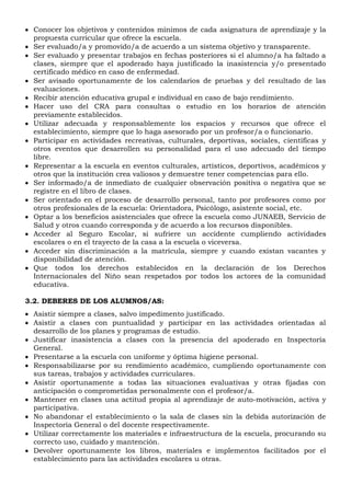  Conocer los objetivos y contenidos mínimos de cada asignatura de aprendizaje y la
propuesta curricular que ofrece la escuela.
 Ser evaluado/a y promovido/a de acuerdo a un sistema objetivo y transparente.
 Ser evaluado y presentar trabajos en fechas posteriores si el alumno/a ha faltado a
clases, siempre que el apoderado haya justificado la inasistencia y/o presentado
certificado médico en caso de enfermedad.
 Ser avisado oportunamente de los calendarios de pruebas y del resultado de las
evaluaciones.
 Recibir atención educativa grupal e individual en caso de bajo rendimiento.
 Hacer uso del CRA para consultas o estudio en los horarios de atención
previamente establecidos.
 Utilizar adecuada y responsablemente los espacios y recursos que ofrece el
establecimiento, siempre que lo haga asesorado por un profesor/a o funcionario.
 Participar en actividades recreativas, culturales, deportivas, sociales, científicas y
otros eventos que desarrollen su personalidad para el uso adecuado del tiempo
libre.
 Representar a la escuela en eventos culturales, artísticos, deportivos, académicos y
otros que la institución crea valiosos y demuestre tener competencias para ello.
 Ser informado/a de inmediato de cualquier observación positiva o negativa que se
registre en el libro de clases.
 Ser orientado en el proceso de desarrollo personal, tanto por profesores como por
otros profesionales de la escuela: Orientadora, Psicólogo, asistente social, etc.
 Optar a los beneficios asistenciales que ofrece la escuela como JUNAEB, Servicio de
Salud y otros cuando corresponda y de acuerdo a los recursos disponibles.
 Acceder al Seguro Escolar, si sufriere un accidente cumpliendo actividades
escolares o en el trayecto de la casa a la escuela o viceversa.
 Acceder sin discriminación a la matrícula, siempre y cuando existan vacantes y
disponibilidad de atención.
 Que todos los derechos establecidos en la declaración de los Derechos
Internacionales del Niño sean respetados por todos los actores de la comunidad
educativa.
3.2. DEBERES DE LOS ALUMNOS/AS:
 Asistir siempre a clases, salvo impedimento justificado.
 Asistir a clases con puntualidad y participar en las actividades orientadas al
desarrollo de los planes y programas de estudio.
 Justificar inasistencia a clases con la presencia del apoderado en Inspectoría
General.
 Presentarse a la escuela con uniforme y óptima higiene personal.
 Responsabilizarse por su rendimiento académico, cumpliendo oportunamente con
sus tareas, trabajos y actividades curriculares.
 Asistir oportunamente a todas las situaciones evaluativas y otras fijadas con
anticipación o comprometidas personalmente con el profesor/a.
 Mantener en clases una actitud propia al aprendizaje de auto-motivación, activa y
participativa.
 No abandonar el establecimiento o la sala de clases sin la debida autorización de
Inspectoría General o del docente respectivamente.
 Utilizar correctamente los materiales e infraestructura de la escuela, procurando su
correcto uso, cuidado y mantención.
 Devolver oportunamente los libros, materiales e implementos facilitados por el
establecimiento para las actividades escolares u otras.
 