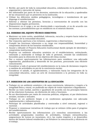  Recibir, por parte de toda la comunidad educativa, colaboración en la planificación,
organización y ejecución de tareas.
 Ser informados por parte de los docentes, asistentes de la educación y apoderados
de las situaciones que se presenten en la institución.
 Utilizar los diferentes medios pedagógicos, tecnológicos e instalaciones de que
disponga el establecimiento.
 Solicitar y obtener los permisos, licencias y convocatorias de acuerdo con las
disposiciones legales pertinentes.
 Permanecer en el cargo y no ser desvinculado o sancionado, si no de acuerdo con
las normas y procedimientos que se establecen en el estatuto docente.
3.6. DEBERES DEL EQUIPO TÉCNICO DIRECTIVO:
 Mantener un trato cortés, amabilidad, tolerancia, escucha y respeto hacia todos los
integrantes de la comunidad educativo.
 Dar respuesta oportuna a los reclamos, sugerencias y observaciones.
 Cumplir las funciones inherentes a su cargo con responsabilidad, honestidad y
compromiso dentro de los horarios establecidos.
 Asumir y difundir el Proyecto Educativo Institucional dando ejemplo de identidad y
compromiso institucional.
 Propiciar un ambiente educativo armónico en el establecimiento, estimulando,
valorando y motivando el trabajo de todo el personal, creando las condiciones
favorables para la obtención de los objetivos del clima escolar.
 Dar a conocer oportunamente las informaciones para establecer una adecuada
organización, planificación y desarrollo de los procesos, procurando una eficiente
comunicación.
 Considerar a todo el personal del establecimiento en la toma de decisiones respecto
a cambios de actividades en pro de la convivencia escolar.
 Considerar el saludo, el agradecimiento, y valoración hacia los integrantes de la
comunidad educativa, como un acto de reconocimiento a la persona en toda su
integridad.
3.7. DERECHOS DE LOS ASISTENTES DE LA EDUCACIÓN:
 Trabajar en un ambiente armónico y de sana convivencia, tolerancia y respeto a la
integridad física y moral, no pudiendo ser objeto de tratos vejatorios o degradantes.
 Recibir un trato cordial, asertivo e igualitario de acuerdo con los principios básicos
de las relaciones humanas, sin distinción de roles y funciones.
 No ser discriminados por razón de creencias políticas, religiosas, ni por distinciones
sociales, raciales o sexuales.
 Trabajar en un ambiente limpio y en condiciones apropiadas con adecuada
implementación e infraestructura.
 Participar de actividades planificadas y convocadas a nivel comunal, regional o
nacional.
 Proponer y consensuar iniciativas de trabajo que se estimen útiles para el progreso
del establecimiento.
 Recibir oportunamente las informaciones y/o consultas concernientes a las
actividades programadas (cambios de actividades, trabajos extraordinarios,
asignaciones de turnos en vacaciones, etc.), las cuales respeten y se desarrollen
dentro del horario laboral establecido y así fortalecer la comunicación y eficiencia en
el trabajo.
 