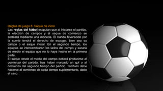 Reglas de juego 8: Saque de inicio
Las reglas del fútbol estipulan que al iniciarse el partido,
la elección de campos y el saque de comienzo se
sorteará mediante una moneda. El bando favorecido por
la suerte tendrá el derecho de escoger, bien sea su
campo o el saque inicial. En el segundo tiempo, los
equipos se intercambiarán los lados del campo y sacará
de medio el equipo que no lo haya hecho en la primera
parte.
El saque desde el medio del campo deberá producirse al
comienzo del partido, tras haber marcado un gol o al
comienzo del segundo tiempo del partido. También debe
hacerse al comienzo de cada tiempo suplementario, dado
el caso.
 