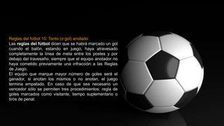 Reglas del fútbol 10: Tanto (o gol) anotado
Las reglas del fútbol dicen que se habrá marcado un gol
cuando el balón, estando en juego, haya atravesado
completamente la línea de meta entre los postes y por
debajo del travesaño, siempre que el equipo anotador no
haya cometido previamente una infracción a las Reglas
de Juego.
El equipo que marque mayor número de goles será el
ganador, si anotan los mismos o no anotan, el juego
termina empatado. En caso de que sea necesario un
vencedor sólo se permiten tres procedimientos: regla de
goles marcados como visitante, tiempo suplementario o
tiros de penal.
 