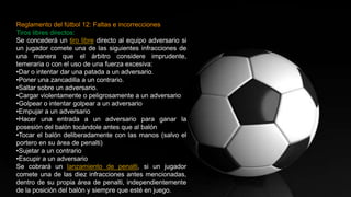 Reglamento del fútbol 12: Faltas e incorrecciones
Tiros libres directos:
Se concederá un tiro libre directo al equipo adversario si
un jugador comete una de las siguientes infracciones de
una manera que el árbitro considere imprudente,
temeraria o con el uso de una fuerza excesiva:
•Dar o intentar dar una patada a un adversario.
•Poner una zancadilla a un contrario.
•Saltar sobre un adversario.
•Cargar violentamente o peligrosamente a un adversario
•Golpear o intentar golpear a un adversario
•Empujar a un adversario
•Hacer una entrada a un adversario para ganar la
posesión del balón tocándole antes que al balón
•Tocar el balón deliberadamente con las manos (salvo el
portero en su área de penalti)
•Sujetar a un contrario
•Escupir a un adversario
Se cobrará un lanzamiento de penalti, si un jugador
comete una de las diez infracciones antes mencionadas,
dentro de su propia área de penalti, independientemente
de la posición del balón y siempre que esté en juego.
 
