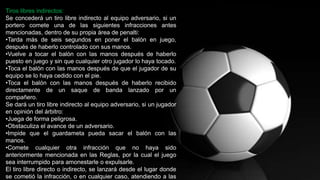 Tiros libres indirectos:
Se concederá un tiro libre indirecto al equipo adversario, si un
portero comete una de las siguientes infracciones antes
mencionadas, dentro de su propia área de penalti:
•Tarda más de seis segundos en poner el balón en juego,
después de haberlo controlado con sus manos.
•Vuelve a tocar el balón con las manos después de haberlo
puesto en juego y sin que cualquier otro jugador lo haya tocado.
•Toca el balón con las manos después de que el jugador de su
equipo se lo haya cedido con el pie.
•Toca el balón con las manos después de haberlo recibido
directamente de un saque de banda lanzado por un
compañero.
Se dará un tiro libre indirecto al equipo adversario, si un jugador
en opinión del árbitro:
•Juega de forma peligrosa.
•Obstaculiza el avance de un adversario.
•Impide que el guardameta pueda sacar el balón con las
manos.
•Comete cualquier otra infracción que no haya sido
anteriormente mencionada en las Reglas, por la cual el juego
sea interrumpido para amonestarle o expulsarle.
El tiro libre directo o indirecto, se lanzará desde el lugar donde
se cometió la infracción, o en cualquier caso, atendiendo a las
 
