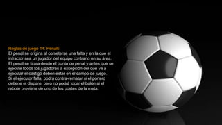 Reglas de juego 14: Penalti
El penal se origina al cometerse una falta y en la que el
infractor sea un jugador del equipo contrario en su área.
El penal se tirara desde el punto de penal y antes que se
ejecute todos los jugadores a excepción del que va a
ejecutar el castigo deben estar en el campo de juego.
Si el ejecutor falla, podrá contra-rematar si el portero
detiene el disparo, pero no podrá tocar el balón si el
rebote proviene de uno de los postes de la meta.
 