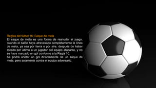 Reglas del fútbol 16: Saque de meta
El saque de meta es una forma de reanudar el juego,
cuando el balón haya atravesado completamente la línea
de meta, ya sea por tierra o por aire, después de haber
tocado por último a un jugador del equipo atacante, y no
se haya marcado un gol conforme a la Regla 10.
Se podrá anotar un gol directamente de un saque de
meta, pero solamente contra el equipo adversario.
 