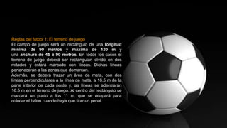 Reglas del fútbol 1: El terreno de juego
El campo de juego será un rectángulo de una longitud
mínima de 90 metros y máxima de 120 m y
una anchura de 45 a 90 metros. En todos los casos el
terreno de juego deberá ser rectangular, divido en dos
mitades y estará marcado con líneas. Dichas líneas
pertenecerán a las zonas que demarcan.
Además, se deberá trazar un área de meta, con dos
líneas perpendiculares a la línea de meta, a 16.5 m de la
parte interior de cada poste y, las líneas se adentrarán
16.5 m en el terreno de juego. Al centro del rectángulo se
marcará un punto a los 11 m, que se ocupará para
colocar el balón cuando haya que tirar un penal.
 