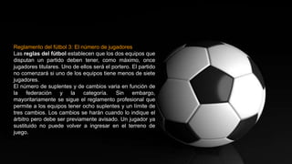 Reglamento del fútbol 3: El número de jugadores
Las reglas del fútbol establecen que los dos equipos que
disputan un partido deben tener, como máximo, once
jugadores titulares. Uno de ellos será el portero. El partido
no comenzará si uno de los equipos tiene menos de siete
jugadores.
El número de suplentes y de cambios varia en función de
la federación y la categoría. Sin embargo,
mayoritariamente se sigue el reglamento profesional que
permite a los equipos tener ocho suplentes y un límite de
tres cambios. Los cambios se harán cuando lo indique el
árbitro pero debe ser previamente avisado. Un jugador ya
sustituido no puede volver a ingresar en el terreno de
juego.
 