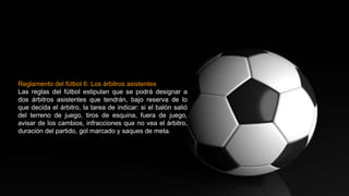 Reglamento del fútbol 6: Los árbitros asistentes
Las reglas del fútbol estipulan que se podrá designar a
dos árbitros asistentes que tendrán, bajo reserva de lo
que decida el árbitro, la tarea de indicar: si el balón salió
del terreno de juego, tiros de esquina, fuera de juego,
avisar de los cambios, infracciones que no vea el árbitro,
duración del partido, gol marcado y saques de meta.
 