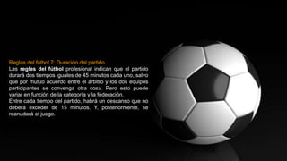 Reglas del fútbol 7: Duración del partido
Las reglas del fútbol profesional indican que el partido
durará dos tiempos iguales de 45 minutos cada uno, salvo
que por mutuo acuerdo entre el árbitro y los dos equipos
participantes se convenga otra cosa. Pero esto puede
variar en función de la categoría y la federación.
Entre cada tiempo del partido, habrá un descanso que no
deberá exceder de 15 minutos. Y, posteriormente, se
reanudará el juego.
 