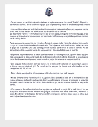 REGLAMENTO – COPA FUTURO
• De ser menor la cantidad a lo estipulado en la regla anterior se decretará ¨Forfeit¨. El partido
se marcará como 3 a 0 a favor del equipo que se presentó y no se le anotan los goles a nadie.
• Los cambios deben ser solicitados al árbitro cuando el balón este afuera en saque de banda
o tiro libre. Estos deben ser efectuados por el centro de la cancha.
Se decretará ¨Forfeit¨ 15 minutos después de la hora estipulada para el inicio del juego. O de
manera anticipada si el equipo pasa por escrito la notificación y se agotó la opción de cambio
de Horario y fecha.
Para que ocurra un cambio de horario o fecha el equipo debe hacer la solicitud por escrito
con ya el consentimiento del equipo contrario. El equipo que solicita el cambio, debe cancelar
el pago de la cancha una vez conseguido el espacio para llevar a cabo el partido. No se
garantizan estos espacios fuera del cronograma y días pautados para el evento.
• El portero no puede tomar el balón con las manos si se la regresa un jugador de su equipo.
(No aplica para la categoría Sub6. En la Categoría Sub8 el árbitro detendrá la jugada para
hacer la observación al portero y reanudará el juego de acuerdo a su apreciación).
• Los saques de banda son con las manos. Si el balón entra al arco sin que ningún jugador
lo toque, no es válido el gol. Se repetirán los saques de banda mal efectuados en las
categorías S6, S8 y S10.
• Tiros Libres son directos, al menos que el árbitro decrete que es 2 toques.
• No se tomará como válido el gol si el jugador patea directo al arco en el momento que se
realice el saque del centro del campo, bien sea al iniciarse el juego, al iniciarse el segundo
tiempo o cuando se saque del centro después de un gol, de suceder se repetirá el saque del
centro.
• En cuanto a la uniformidad de los equipos se aplicará la regla N° 4 del futbol. No se
aceptarán números de las franelas de juegos colocados con tape, marcador, adhesivo u
otros. El árbitro y el Delegado de Campo están autorizados para no dejar jugar al atleta que
esté bajo estas circunstancias.
 