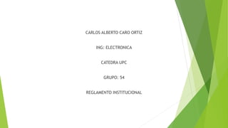 CARLOS ALBERTO CARO ORTIZ 
ING: ELECTRONICA 
CATEDRA UPC 
GRUPO: 54 
REGLAMENTO INSTITUCIONAL 
 